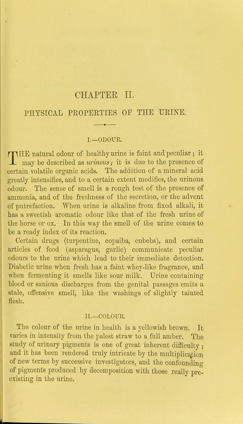 PHYSICAL PROPERTIES OF THE URINE. I—ODOTJE. THE natural odour of healthy urine is faint and peculiar; it may be described as urinous; it is due to the presence of certain volatile organic acids. The addition of a mineral acid greatly intensifies, and to a certain extent modifies, the urinous odour. The sense of smell is a rough test of the presence of ammonia, and of the freshness of the secretion, or the advent of putrefaction. When urine is alkaline from fixed alkali, it has a sweetish aromatic odour like that of the fresh urine of the horse or ox. In this way the smell of the urine comes to be a ready index of its reaction. Certain drugs (turpentine, copaiba, cubebs), and certain articles of food (asparagus, garlic) communicate peculiar odours to the urine which lead to their immediate detection. Diabetic urine when fresh has a faint whey-like fragrance, and when fermenting it smells like sour milk. Urine containing blood or sanious discharges from the genital passages emits a stale, offensive smell, like the washings of slightly tainted flesh. II.—COLOUR. The colour of the urine in health is a yellowish brown. It varies in intensity from the palest straw to a full amber. The study of urinary pigments is one of great inherent difficulty ; and it has been rendered truly intricate by the multiplication of new terms by successive investigators, and the confounding of pigments produced by decomposition with those really pre- existing in the urine.