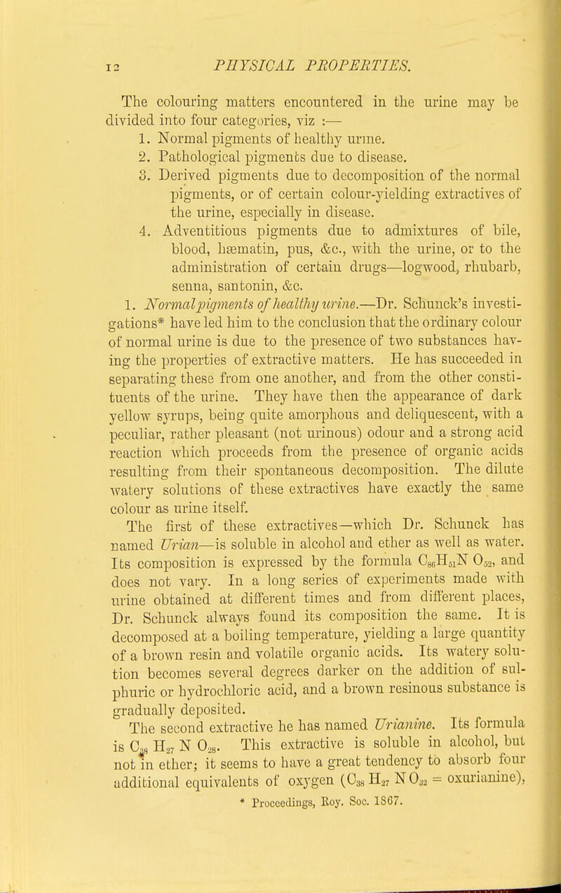 The colouring matters encountered in the urine may be divided into four categories, viz :— 1. Normal pigments of healthy urine. 2. Pathological pigments due to disease. 3. Derived pigments due to decomposition of the normal pigments, or of certain colour-yielding extractives of the urine, especially in disease. 4. Adventitious pigments due to admixtures of bile, blood, h£ematin, pus, &c, with the urine, or to the administration of certain drugs—logwood, rhubarb, senna, santonin, &c. 1. Normal pigments of healthy urine.—Dr. Schunck's investi- gations* have led him to the conclusion that the ordinary colour of normal urine is due to the presence of two substances hav- ing the properties of extractive matters. He has succeeded in separating these from one another, and from the other consti- tuents of the urine. They have then the appearance of dark yellow syrups, being quite amorphous and deliquescent, with a peculiar, rather pleasant (not urinous) odour and a strong acid reaction which proceeds from the presence of organic acids resulting from their spontaneous decomposition. The dilute watery solutions of these extractives have exactly the same colour as urine itself. The first of these extractives—which Dr. Schunck has named Urian—is soluble in alcohol and ether as well as water. Its composition is expressed by the formula C86H61N 052, and does not vary. In a long series of experiments made with urine obtained at different times and from different places, Dr. Schunck always found its composition the same. It is decomposed at a boiling temperature, yielding a large quantity of a brown resin and volatile organic acids. Its watery solu- tion becomes several degrees darker on the addition of sul- phuric or hydrochloric acid, and a brown resinous substance is gradually deposited. The second extractive he has named Urianine. Its formula is 0™ H27 N 028. This extractive is soluble in alcohol, but not in ether; it seems to have a great tendency to absorb four additional equivalents of oxygen (038 H27 N032 = oxurianine), * Proceedings, Eoy. Soe. 1867.