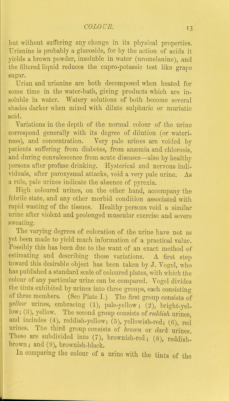 COLOUR. but without suffering any change in its physical properties. Urianine is probably a glucoside, for by the action of acids it yields a brown powder, insoluble in water (uromelanine), and the filtered liquid reduces the cupro-potassic test like grape sugar. Urian and urianine are both decomposed when heated for some time in the water-bath, giving products which are in- soluble in water. Watery solutions of both become several shades darker when mixed with dilute sulphuric or muriatic acid. Variations in the depth of the normal colour of the urine . correspond generally with its degree of dilution (or wateri- ness), and concentration. Very pale urines are voided by patients suffering from diabetes, from anaemia and chlorosis, and during convalescence from acute diseases—also by healthy persons after profuse drinking. Hysterical and nervous indi- viduals, after paroxysmal attacks, void a very pale urine. As a rule, pale urines indicate the absence of pyrexia. High coloured urines, on the other hand, accompany the febrile state, and any other morbid condition associated with rapid wasting of the tissues. Healthy persons void a similar urine after violent and prolonged muscular exercise and severe sweating. The varying degrees of coloration of the urine have not as yet been made to yield much information of a practical value. Possibly this has been due to the want of an exact method of estimating and describing these variations. A first step toward this desirable object has been taken by J. Vogel, who has published a standard scale of coloured plates, with which the colour of any particular urine can be compared. Vogel divides the tints exhibited by urines into three groups, each consisting of three members. (See Plate I.) The first group consists of yellow urines, embracing (1), pale-yellow; (2), bright-yel- low; (3), yellow. The second group consists of reddish urines, and includes (4), reddish-yellow; (5), yellowish-red; (6), red urines. The third group consists of brown or dark urines. These are subdivided into (7), brownish-red; (8), reddish- brown; and (9), brownish-black. In comparing the colour of a urine with the tints of the