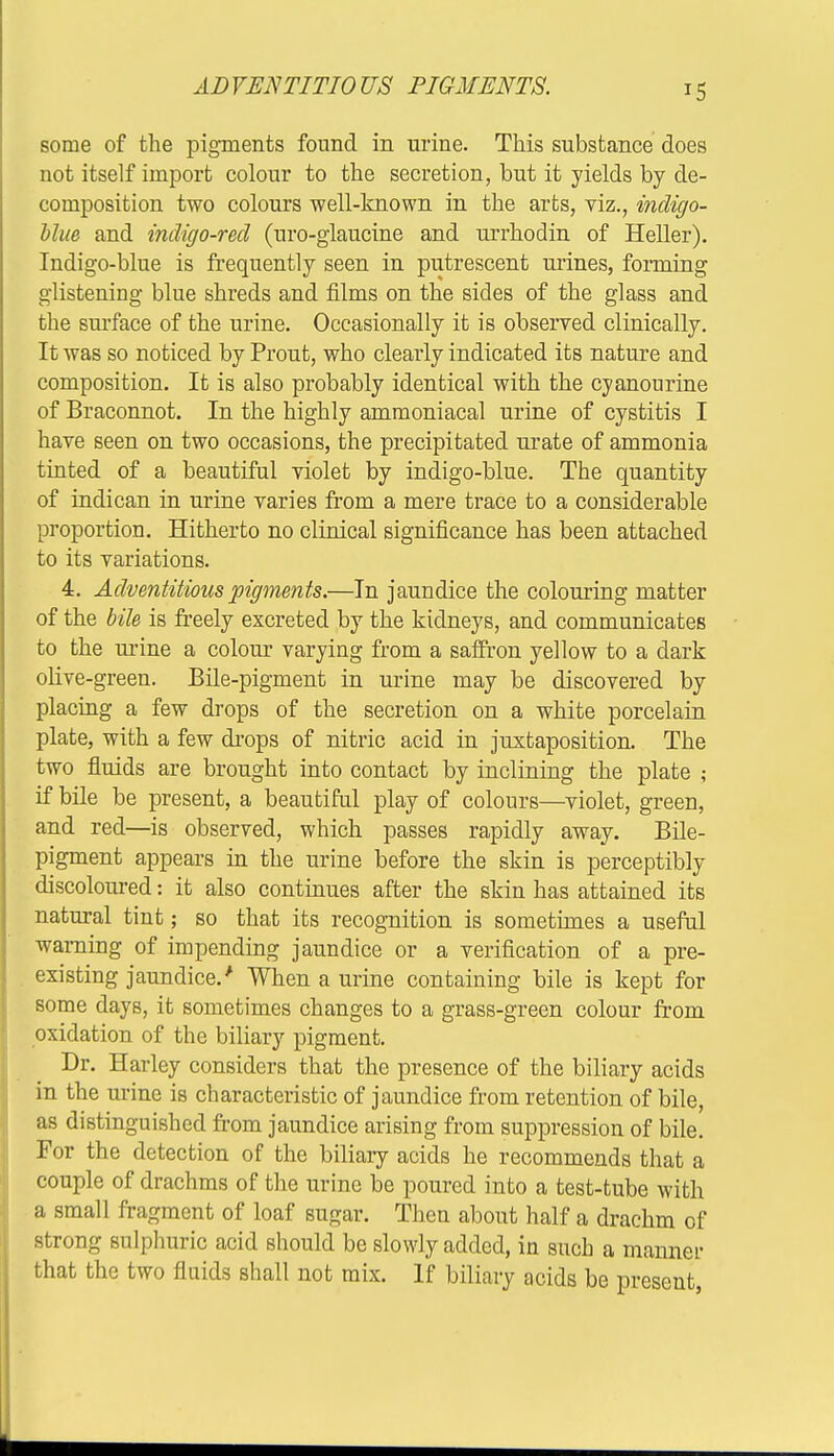 ADVENTITIOUS FIGMENTS. some of the pigments found in urine. This substance does not itself import colour to the secretion, but it yields by de- composition two colours well-known in the arts, viz., indigo- Mue and indigo-red (uro-glaucine and urrhodin of Heller). Indigo-blue is frequently seen in putrescent urines, forming glistening blue shreds and films on the sides of the glass and the surface of the urine. Occasionally it is observed clinically. It was so noticed by Prout, who clearly indicated its nature and composition. It is also probably identical with the cyanourine of Braconnot. In the highly ammoniacal urine of cystitis I have seen on two occasions, the precipitated urate of ammonia tinted of a beautiful violet by indigo-blue. The quantity of indican in urine varies from a mere trace to a considerable proportion. Hitherto no clinical significance has been attached to its variations. 4. Adventitious pigments.—In jaundice the colouring matter of the bile is freely excreted by the kidneys, and communicates to the urine a colour varying from a saffron yellow to a dark olive-green. Bile-pigment in urine may be discovered by placing a few drops of the secretion on a white porcelain plate, with a few drops of nitric acid in juxtaposition. The two fluids are brought into contact by inclining the plate ; if bile be present, a beautiful play of colours—violet, green, and red—is observed, which passes rapidly away. Bile- pigment appears in the urine before the skin is perceptibly discoloured: it also continues after the skin has attained its natural tint; so that its recognition is sometimes a useful warning of impending jaundice or a verification of a pre- existing jaundice/ When a urine containing bile is kept for some days, it sometimes changes to a grass-green colour from oxidation of the biliary pigment. Dr. Harley considers that the presence of the biliary acids in the urine is characteristic of jaundice from retention of bile, as distinguished from jaundice arising from suppression of bile. For the detection of the biliary acids he recommends that a couple of drachms of the urine be poured into a test-tube with a small fragment of loaf sugar. Then about half a drachm of strong sulphuric acid should be slowly added, in such a manner that the two fluids shall not mix. If biliary acids be present,