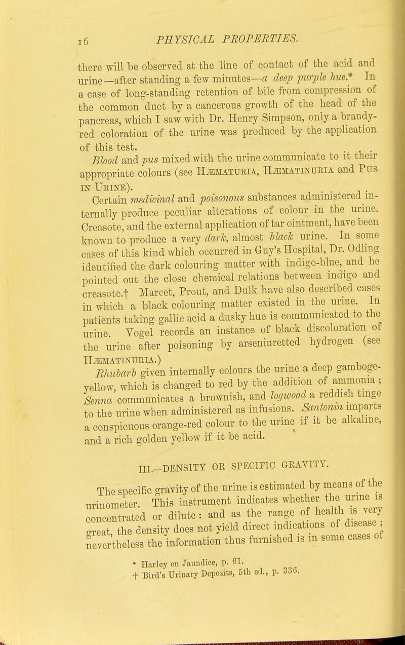 there will be observed at the line of contact of the acid and urine—after standing a few minutes—a deep purple hue* In a case of long-standing retention of bile from compression of the common duct by a cancerous growth of the head of the pancreas, which I saw with Dr. Henry Simpson, only a brandy- red coloration of the urine was produced by the application of this test. • i • Blood and pus mixed with the urine communicate to it their appropriate colours (see Hematuria, H-zematinuria and Pus in Urine). Certain medicinal and poisonous substances administered in- ternally produce peculiar alterations of colour in the urine. Creasote, and the external application of tar ointment, have been known to produce a very dark, almost black urine. In some cases of this kind which occurred in Guy's Hospital, Dr. Odling identified the dark colouring matter with indigo-blue, and he pointed out the close chemical relations between indigo and creasote.t Marcet, Prout, and Dulk have also described cases in which a black colouring matter existed m the urine. In patients taking gallic acid a dusky hue is communicated to the urine Vogel records an instance of black discoloration ot the urine after poisoning by arseniuretted hydrogen (see H^MATINURIA.) Rhularl given internally colours the urine a deep gamboge- yellow, which is changed to red by the addition of ammonia ; Senna communicates a brownish, and logwood a reddish tinge to the urine when administered as infusions. Santonm mparts a conspicuous orange-red colour to the urine if it be alkaline, and a rich golden yellow if it be acid. III._DENSITY OR SPECIFIC GRAVITY. The specific gravity of the urine is estimated by means of the urinometer. This instrument indicates whether the urme is crcentrated or dilute: and as the range of health is very 3, the density does not yield direct indications of disease ; nevertheless the information thus famished is m some cases of * Harley on Jaundice, p. 61. + Bird's Urinary Deposits, 5th ed., p. 336.