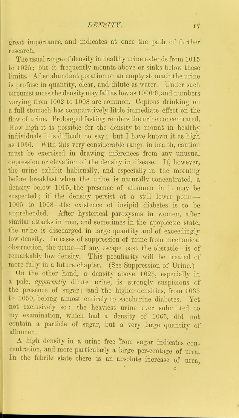 great importance, and indicates at once the path of further research. ■The usual range of density in healthy urine extends from 1015 to 1025; but it frequently mounts above or sinks below these limits. After abundant potation on an empty stomach the urine is profuse in quantity, clear, and dilute as water. Under such circumstances the density may fall as low as lOOO'G, and numbers varying from 1002 to 1008 are common. Copious drinking on a full stomach has comparatively little immediate effect on the flow of urine. Prolonged fasting renders the urine concentrated. How high it is possible for the density to mount in healthy individuals it is difficult to say; but I have known it as high as 1036. With this very considerable range in health, caution must be exercised in drawing inferences from any unusnal depression or elevation of the density in disease. If, however, the urine exhibit habitually, and especially in the morning before breakfast when the urine is naturally concentrated, a density below 1015, the presence of albumen in it may be suspected; if the density persist at a still lower point— 1005 to 1008—the existence of insipid diabetes is to be apprehended. After hysterical paroxysms in women, after similar attacks in men, and sometimes in the apoplectic state, the urine is discharged in large quantity and of exceedingly low density. In cases of suppression of urine from mechanical obstruction, the urine—if any escape past the obstacle—is of remarkably low density. This peculiarity will be treated of more fully in a future chapter. (See Suppression of Urine.) On the other hand, a density above 1025, especially in a pale, apparently dilute urine, is strongly suspicious of the presence of sugar: and'the higher densities, from 1035 to 1050, belong almost entirely to saccharine diabetes. Yet not exclusively so : the heaviest urine ever submitted to my examination, which had a density of 10G5, did not contain a particle of sugar, but a very large quantity of albumen. A high density in a urine free from sugar indicates con- centration, and more particularly a large per-centage of urea. Iu the febrile state there is an absolute increase of urea, 0