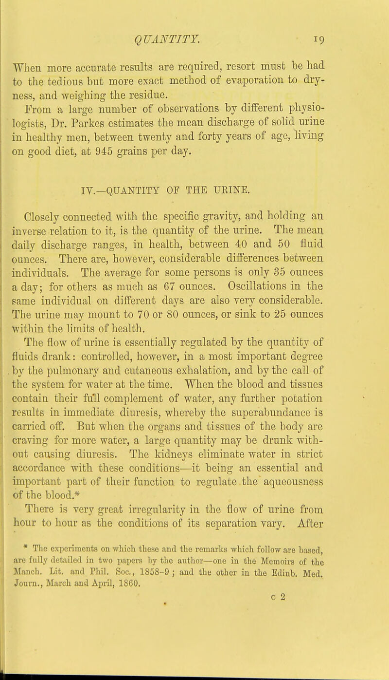 When more accurate results are required, resort must be had to the tedious but more exact method of evaporation to dry- ness, and weighing the residue. From a large number of observations by different physio- logists, Dr. Parkes estimates the mean discharge of solid urine in healthy men, between twenty and forty years of age, living on good diet, at 945 grains per day. IV.—QUANTITY OF THE URINE. Closely connected with the specific gravity, and holding an inverse relation to it, is the quantity of the urine. The mean daily discharge ranges, in health, between 40 and 50 fluid ounces. There are, however, considerable differences between individuals. The average for some persons is only 35 ounces a day; for others as much as 67 ounces. Oscillations in the same individual on different days are also very considerable. The urine may mount to 70 or 80 ounces, or sink to 25 ounces within the limits of health. The flow of urine is essentially regulated by the quantity of fluids drank: controlled, however, in a most important degree . by the pulmonary and cutaneous exhalation, and by the call of the system for water at the time. When the blood and tissues contain their full complement of water, any further potation results in immediate diuresis, whereby the superabundance is earned off. But when the organs and tissues of the body are craving for more water, a large quantity may be drunk with- out causing diuresis. The kidneys eliminate water in strict accordance with these conditions—it being an essential and important part of their function to regulate , the aqueousness of the blood.* There is very great irregularity in the flow of urine from hour to hour as the conditions of its separation vary. After * The experiments on which these and the remarks which follow are based, arc fully detailed in two papers by the author—one in the Memoirs of the Manch. Lit. and Phil. Soc, 1858-9 ; and the other in the Edinb. Med. Journ., March and April, 1860.