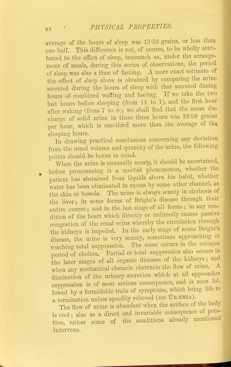 average of the hours of sleep was 15-53 grains, or less than one half. This difference is not, of course, to be wholly attri- buted to the effect of sleep, inasmuch as, under the arrange- ment of meals, during this series of observations, the period of sleep was also a time of fasting. A more exact estimate^ of the effect of sleep alone is obtained by comparing the urine secreted during the hours of sleep with that secreted during hours of combined watting and fasting. If we take the two last hours before sleeping (from 11 to 1), and the first hour after waking (from 7 to 8), we shall find that the mean dis- charge of solid urine in these three hours was 23'59 grains per hour, which is one-third more than the average of the sleeping hours. In drawing practical conclusions concerning any deviation from the usual volume and quantity of the urine, the following points should be borne in mind. When the urine is unusually scanty, it should be ascertained, before pronouncing it a morbid phenomenon, whether the patient has abstained from liquids above his habit, whether water has been eliminated in excess by some other channel, as the skin or bowels. The urine is always scanty in cirrhosis of the liver; in some forms of Bright's disease through their entire course; and in the last stage of all forms; in any con- dition of the heart which directly or indirectly causes passive congestion of the renal veins whereby the circulation through the kidneys is impeded. In the early stage of acute Bright's disease, the urine is very scanty, sometimes approaching or reaching total suppression. The same occurs m the collapse period of cholera. Partial or total suppression also occurs m the later stages of all organic diseases of the kidneys; and when any mechanical obstacle obstructs the flow of urine. A diminution of the urinary secretion which at all approaches suppression is of most serious consequence, and is soon lol- lowed by a formidable train of symptoms, which bring lite to a termination unless speedily relieved (see Uremia). The flow of urine is abundant when the surface of the body is cool; also as a direct and invariable consequence of pota- tion, unless some of the conditions already mentioned intervene.
