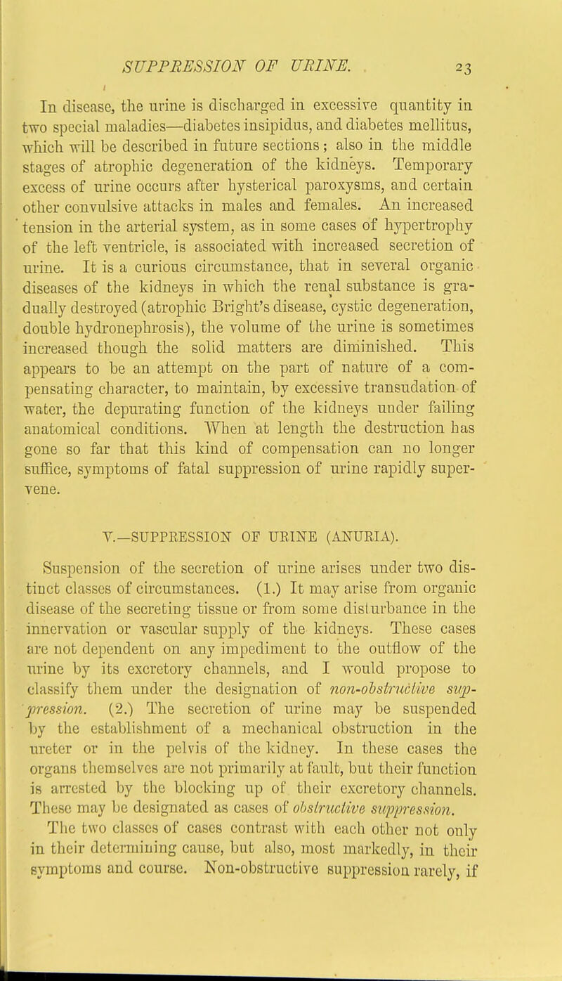 In disease, the urine is discharged in excessive quantity in two special maladies—diabetes insipidus, and diabetes mellitus, which will be described iu future sections; also in the middle stages of atrophic degeneration of the kidneys. Temporary excess of urine occurs after hysterical paroxysms, and certain other convulsive attacks in males and females. An increased tension in the arterial system, as in some cases of hypertrophy of the left ventricle, is associated with increased secretion of urine. It is a curious circumstance, that in several organic diseases of the kidneys in which the renal substance is gra- dually destroyed (atrophic Bright's disease, cystic degeneration, double hydronephrosis), the volume of the urine is sometimes increased though the solid matters are diminished. This appears to be an attempt on the part of nature of a com- pensating character, to maintain, by excessive transudation of water, the depurating function of the kidneys under failing anatomical conditions. When at length the destruction has gone so far that this kind of compensation can no longer suffice, symptoms of fatal suppression of urine rapidly super- vene. V.—SUPPRESSION OF URINE (ANURIA). Suspension of the secretion of urine arises under two dis- tinct classes of circumstances. (1.) It may arise from organic disease of the secreting tissue or from some disturbance in the innervation or vascular supply of the kidneys. These cases are not dependent on any impediment to the outflow of the urine by its excretory channels, and I Avould propose to classify them under the designation of non-obstructive sup- pression. (2.) The secretion of urine may be suspended by the establishment of a mechanical obstruction in the ureter or in the pelvis of the kidney. In these cases the organs themselves are not primarily at fault, but their function is arrested by the blocking up of their excretory channels. These may be designated as cases of obstructive suppression. The two classes of cases contrast with each other not only in their determining cause, but also, most markedly, in their symptoms and course. Non-obstructive suppression rarely, if
