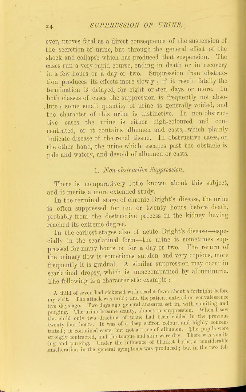 ever, proves fatal as a direct consequence of the suspension of the secretion of urine, but through the general effect of the shock and collapse which has produced that suspension. The cases run a very rapid course, ending in death or in recovery in a few hours or a day or two. Suppression from obstruc- tion produces its effects more slowly ; if it result fatally the termination is delayed, for eight or »ten days or more. In both classes of cases the suppression is frequently not abso- . lute ; some small quantity of urine is generally voided, and the character of this urine is distinctive. In non-obstruc- tive cases the urine is either high-coloured and con- centrated, or it contains albumen and casts, which plainly indicate disease of the renal tissue. In obstructive cases, on the other hand, the urine which escapes past the obstacle is pale and watery, and devoid of albumen or casts. 1. Non-obstructive Suppression. There is comparatively little known about this subject, and it merits a more extended study. In the terminal stage of chronic Bright's disease, the urine is often suppressed for ten or twenty hours before death, probably from the destructive process in the kidney having reached its extreme degree. In the earliest stages also of acute Bright's disease—espe- cially in the scarlatinal form—the urine is sometimes sup- pressed for many hours or for a clay or two. The return of the urinary flow is sometimes sudden and very copious, more frequently it is gradual. A similar suppression may occur in scarlatinal dropsy, which is unaccompanied by albuminuria. The following is a characteristic example :— A child of seven had sickened with scarlet fevev about a fortnight before my visit. The attack was mild; and the patient entered on convalescence live days ago. Two days ago general anasarca set in, with vomiting and purging. The urine became scanty, almost to suppression. When I saw the child only two drachms of urine had been voided in the previous twenty-four hours. It was of a deep saffron colour, and highly concen- trated ; it contained casts, but not a trace of albumen. The pupils were strongly contracted, and the tongue and skin were dry. There was vomit- ing and purging. Under the influence of blanket baths, a considerable amelioration in the general symptoms was produced; but in the two fol-