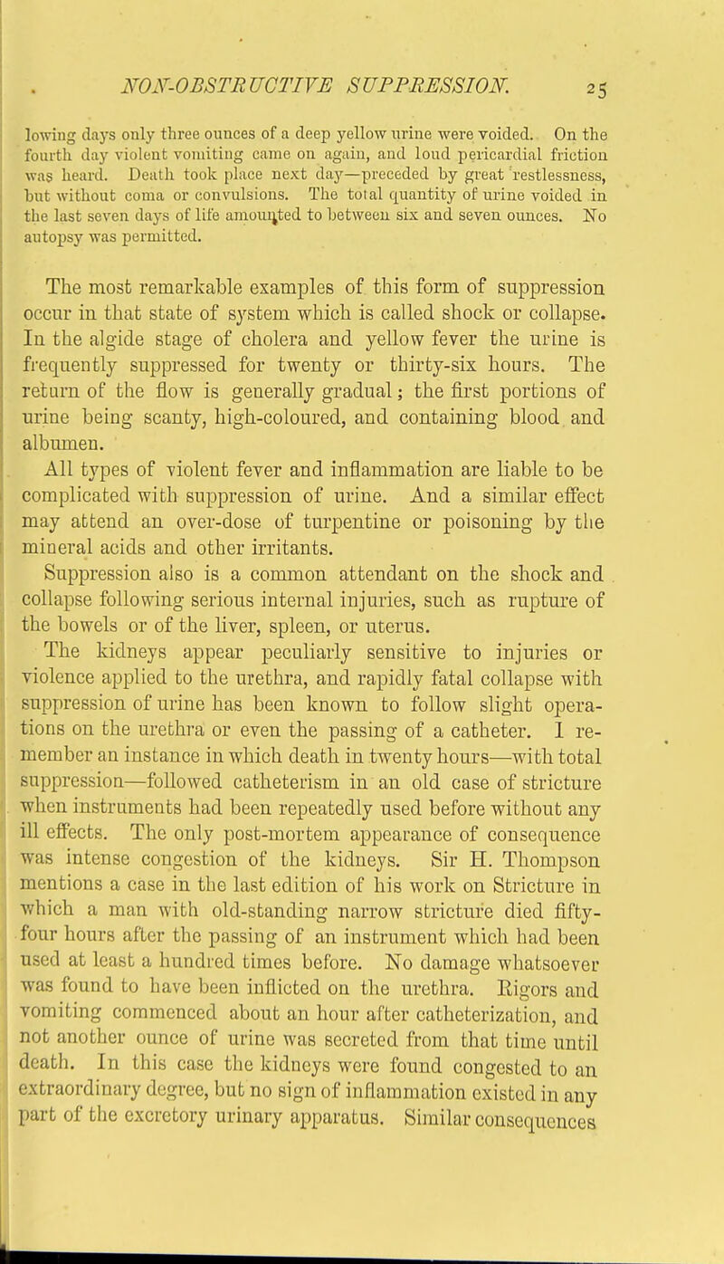 lowing days only three ounces of a deep yellow urine were voided. On the fourth day violent vomiting came on agaiu, and loud pericardial friction was heard. Death took place next day—preceded by great 'restlessness, but without coma or convulsions. The total quantity of urine voided in the last seven days of life amounted to betweeu six and seven ounces. No autopsy was permitted. The most remarkable examples of this form of suppression occur in that state of system which is called shock or collapse. In the algide stage of cholera and yellow fever the urine is frequently suppressed for twenty or thirty-six hours. The return of the flow is generally gradual; the first portions of urine being scanty, high-coloured, and containing blood and albumen. All types of violent fever and inflammation are liable to be complicated with suppression of urine. And a similar effect may attend an over-dose of turpentine or poisoning by the mineral acids and other irritants. Suppression also is a common attendant on the shock and collapse following serious internal injuries, such as rupture of the bowels or of the liver, spleen, or uterus. The kidneys appear peculiarly sensitive to injuries or violence applied to the urethra, and rapidly fatal collapse with suppression of urine has been known to follow slight opera- tions on the urethra or even the passing of a catheter. 1 re- member an instance in which death in twenty hours—with total suppression—followed catheterism in an old case of stricture when instruments had been repeatedly used before without any ill effects. The only post-mortem appearance of consequence was intense congestion of the kidneys. Sir H. Thompson mentions a case in the last edition of his work on Stricture in which a man with old-standing narrow stricture died fifty- four hours after the passing of an instrument which had been used at least a hundred times before. No damage whatsoever was found to have been inflicted on the urethra. Rigors and vomiting commenced about an hour after catheterization, and not another ounce of urine was secreted from that time until death. In this case the kidneys were found congested to an extraordinary degree, but no sign of inflammation existed in any part of the excretory urinary apparatus. Similar consequences