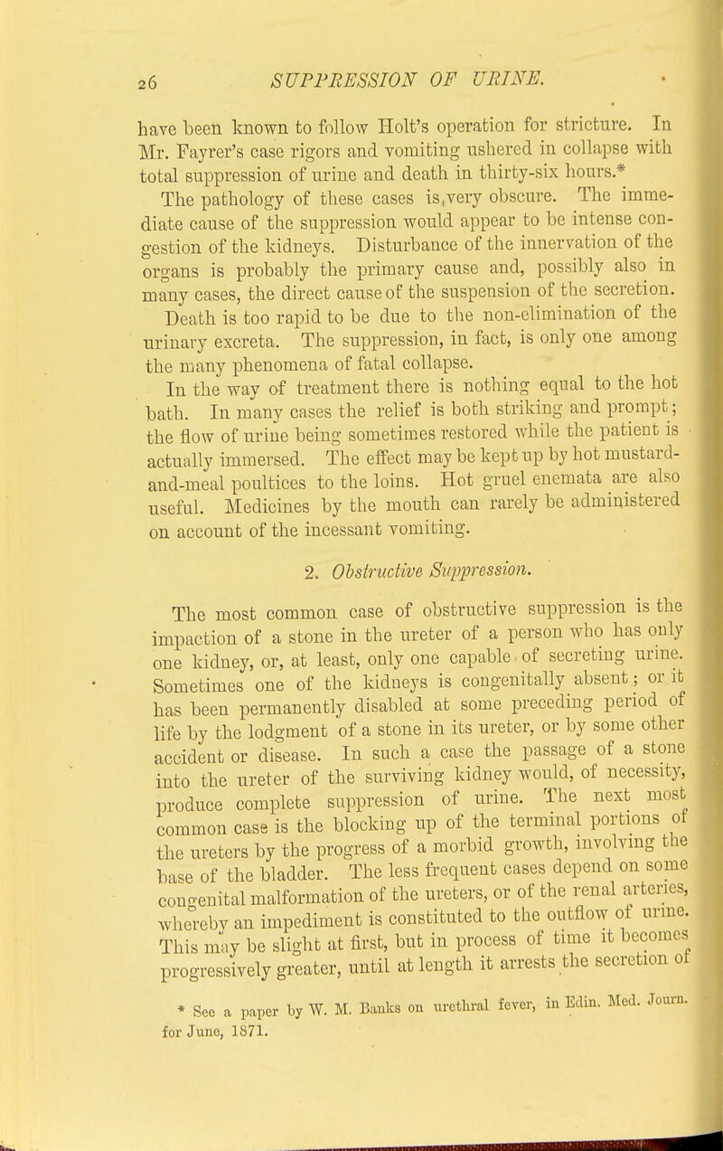 have been known to follow Holt's operation for stricture. In Mr. Fayrer's case rigors and vomiting ushered in collapse with total suppression of urine and death in thirty-six hours* The pathology of these cases is,very obscure. The imme- diate cause of the suppression would appear to be intense con- gestion of the kidneys. Disturbance of the innervation of the organs is probably the primary cause and, possibly also in many cases, the direct cause of the suspension of the secretion. Death is too rapid to be due to the non-elimination of the urinary excreta. The suppression, in fact, is only one among the many phenomena of fatal collapse. In the way of treatment there is nothing equal to the hot bath. In many cases the relief is both striking and prompt; the flow of urine being sometimes restored while the patient is • actually immersed. The effect may be kept up by hot mustard- and-meal poultices to the loins. Hot gruel enemata are also useful. Medicines by the mouth can rarely be administered on account of the incessant vomiting. 2. Obstructive Suppression. The most common case of obstructive suppression is the impaction of a stone in the ureter of a person who has only one kidney, or, at least, only one capable.of secreting urine. Sometimes one of the kidneys is congenitally absent; or it has been permanently disabled at some preceding period of life by the lodgment of a stone in its ureter, or by some other accident or disease. In such a case the passage of a stone into the ureter of the surviving kidney would, of necessity, produce complete suppression of urine. The next most common case is the blocking up of the terminal portions of the ureters by the progress of a morbid growth, involving the base of the bladder. The less frequent cases depend on some congenital malformation of the ureters, or of the renal arteries, whereby an impediment is constituted to the outflow of urine. This may be slight at first, but in process of time it becomes progressively greater, until at length it arrests the secretion ot * See a paper by W. M. Banks on urethral fever, in Edin. Med. Journ. for June, 1871.