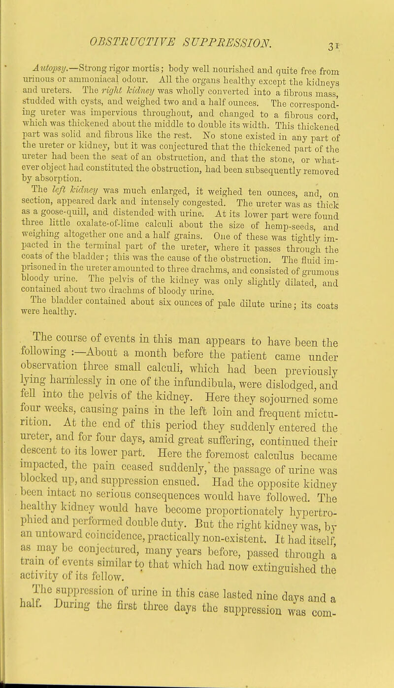 3i Autopsy— Strong rigor mortis; body well nourished and quite free from urinous or ammoniacal odour. All the organs healthy except the kidneys and ureters. The right kidney was wholly converted into a fibrous mass studded with cysts, aud weighed two and a half ounces. The correspond- ing ureter was impervious throughout, and changed to a fibrous cord, which was thickened about the middle to double its width. This thickened part was solid and fibrous like the rest. Xo stone existed in any part of the ureter or kidney, but it was conjectured that the thickened part of the ureter had been the seat of an obstruction, and that the stone, or what- ever object had constituted the obstruction, had been subsequently removed by absorption. The left kidney was much enlarged, it weighed ten ounces, and, on section, appeared dark and intensely congested. The ureter was as thick as a goose-quill, and distended with urine. At its lower part were found three little oxalate-of-lime calculi about the size of hemp-seeds, and weighing altogether one and a half grains. One of these was tightly im- pacted in the terminal part of the ureter, where it passes through the coats of the bladder; this was the cause of the obstruction. The fluid im- prisoned in the ureter amounted to three drachms, and consisted of grumous bloody urine. The pelvis of the kidney was only slightly dilated and contained about two drachms of bloody urine. The bladder contained about six ounces of pale dilute urine • its coats were healthy. ' . The course of events in this man appears to have been the following :—About a month before the patient came under observation three small calculi, which had been previously lying harmlessly in one of the infundibula, were dislodged, and fell into the pelvis of the kidney. Here they sojourned some four weeks, causing pains in the left loin and frequent mictu- rition. At the end of this period they suddenly entered the ureter, and for four days, amid great suffering, continued their descent to its lower part. Here the foremost calculus became impacted, the pain ceased suddenly,'the passage of urine was blocked up, and suppression ensued. Had the opposite kidney been intact no serious consequences would have followed. The healthy kidney would have become proportionately hypertro- phred and performed double duty. But the right kidney was, by an untoward coincidence, practically non-existent. It had itself as may be conjectured, many years before, passed through a tram of events similar to that which had now extinguished the activity of its fellow. The suppression of urine in this case lasted nine days and a half. During the first three days the suppression was com-