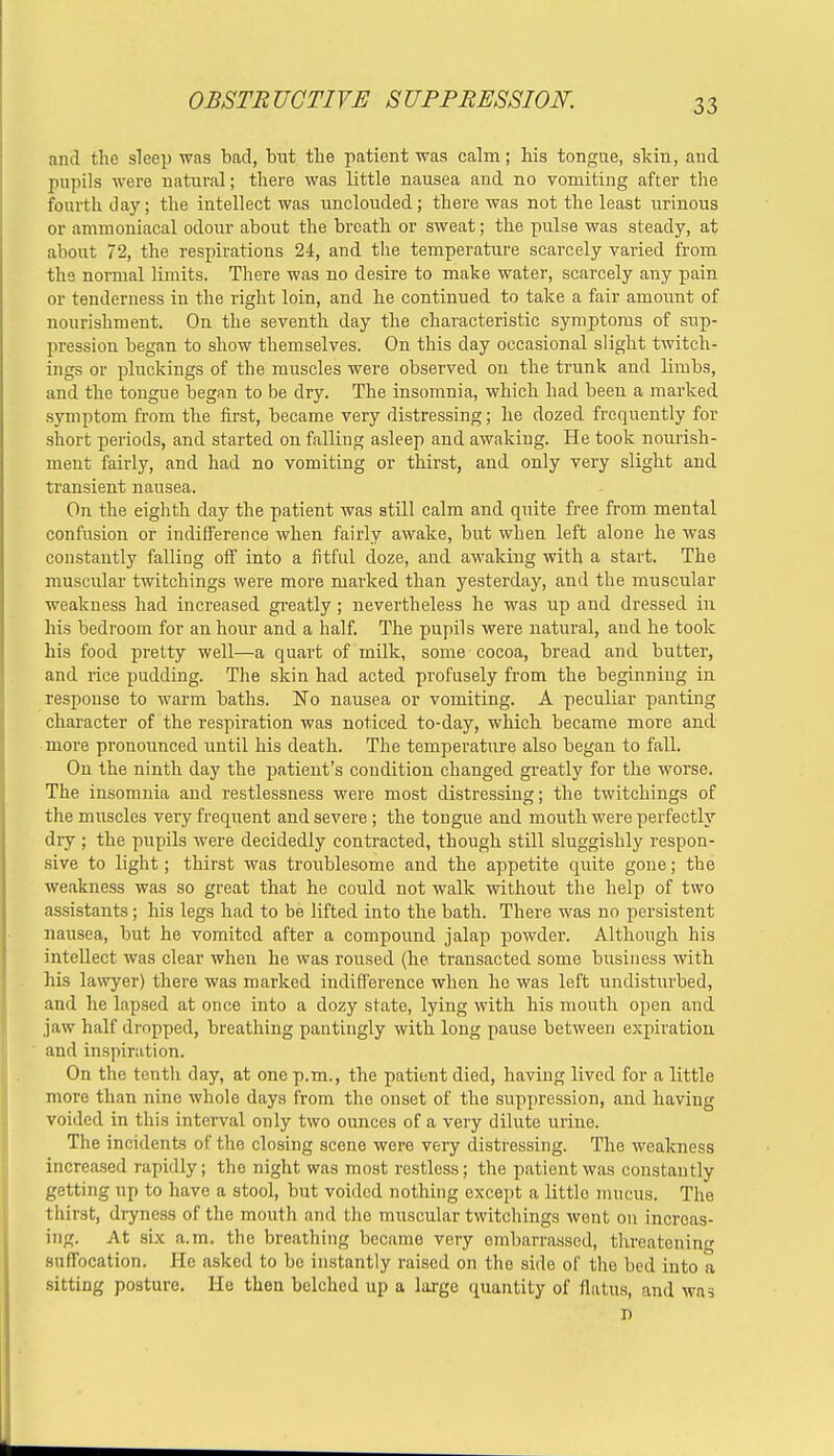 and the sleep was bad, but the patient was calm; his tongue, skin, and pupils were natural; there was little nausea and no vomiting after the fourth day; the intellect was unclouded; there was not the least urinous or ammoniacal odour about the breath or sweat; the pulse was steady, at about 72, the respirations 24, and the temperature scarcely varied from the normal limits. There was no desire to make water, scarcely any pain or tenderness in the right loin, and he continued to take a fair amount of nourishment. On the seventh day the characteristic symptoms of sup- pression began to show themselves. On this day occasional slight twitch- ings or pluckings of the muscles were observed on the trunk and limbs, and the tongue began to be dry. The insomnia, which had been a marked symptom from the first, became very distressing; he dozed frequently for short periods, and started on falling asleep and awaking. He took nourish- ment fairly, and had no vomiting or thirst, and only very slight and transient nausea. On the eighth day the patient was still calm and quite free from mental confusion or indifference when fairly awake, but when left alone he was constantly falling off into a fitful doze, and awaking with a start. The muscular twitchings were more marked than yesterday, and the muscular weakness had increased greatly; nevertheless he was up and dressed iu his bedroom for an hour and a half. The pupils were natural, and he took his food pretty well—a quart of milk, some cocoa, bread and butter, and rice pudding. The skin had acted profusely from the beginning in response to warm baths. No nausea or vomiting. A peculiar panting character of the respiration was noticed to-day, which became more and more pronounced until his death. The temperature also began to fall. On the ninth day the patient's condition changed greatly for the worse. The insomnia and restlessness were most distressing; the twitchings of the muscles very frequent and severe; the tongue and mouth were perfectly dry ; the pupils were decidedly contracted, though still sluggishly respon- sive to light; thirst was troublesome and the appetite quite gone; the weakness was so great that he could not walk without the help of two assistants; his legs had to be lifted into the bath. There was no persistent nausea, but he vomited after a compound jalap powder. Although his intellect was clear when he was roused (he transacted some business with his lawyer) there was marked indifference when he was left undisturbed, and he lapsed at once into a dozy state, lying with his mouth open and jaw half dropped, breathing pantingly with long pause between expiration and inspiration. On the tenth day, at one p.m., the patient died, having lived for a little more than nine whole days from the onset of the suppression, and having voided in this interval only two ounces of a very dilute urine. The incidents of the closing scene were very distressing. The weakness increased rapidly; the night was most restless; the patient was constantly getting up to have a stool, but voided nothing except a little mucus. The thirst, dryness of the mouth and the muscular twitchings went on increas- ing. At six a.m. the breathing became very embarrassed, threatening suffocation. He asked to be instantly raised on the side of the bed into a sitting posture. He then belched up a large quantity of flatus, and was D