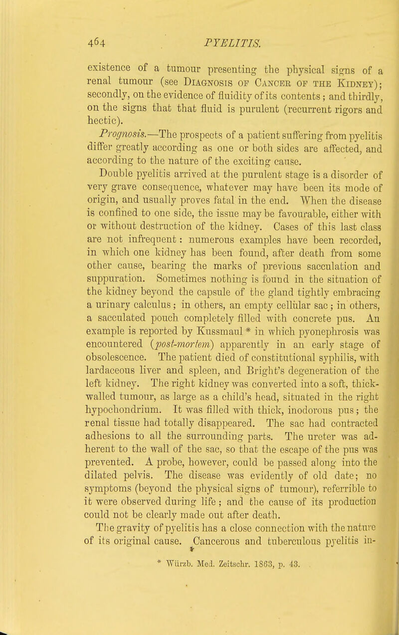 existence of a tumour presenting the physical signs of a renal tumour (see Diagnosis op Cancer of the Kidney); secondly, on the evidence of fluidity of its contents; and thirdly, on the signs that that fluid is purulent (recurrent rigors and hectic). Prognosis.—The prospects of a patient suffering from pyelitis differ greatly according as one or both sides are affected, and according to the nature of the exciting cause. Double pyelitis arrived at the purulent stage is a disorder of very grave consequence, whatever may have been its mode of origin, and usually proves fatal in the end. When the disease is confined to one side, the issue may be favourable, either with or without destruction of the kidney. Cases of this last class are not infrequent: numerous examples have been recorded, in which one kidney has been found, after death from some other cause, bearing the marks of previous sacculation and suppuration. Sometimes nothing is found in the situation of the kidney beyond the capsule of the gland tightly embracing a urinary calculus; in others, an empty cellular sac; in others, a sacculated pouch completely filled with concrete pus. An example is reported by Kussmaul * in which pyonephrosis was encountered {post-mortem) apparently in an early stage of obsolescence. The patient died of constitutional syphilis, with lardaceous liver and spleen, and Bright's degeneration of the left kidney. The right kidney was converted into a soft, thick- walled tumour, as large as a child's head, situated in the right hypochondrium. It was filled with thick, inodorous pus; the renal tissue had totally disappeared. The sac had contracted adhesions to all the surrounding parts. The ureter was ad- herent to the wall of the sac, so that the escape of the pus was prevented. A probe, however, could be passed along into the dilated pelvis. The disease was evidently of old date; no symptoms (beyond the physical signs of tumour), referrible to it were observed dining life ; and the cause of its production could not be clearly made out after death. The gravity of pyelitis has a close connection with the nature of its original cause. Cancerous and tuberculous pyelitis in- * Wiirzb. Med. Zcitschr. 1863, p. 43.
