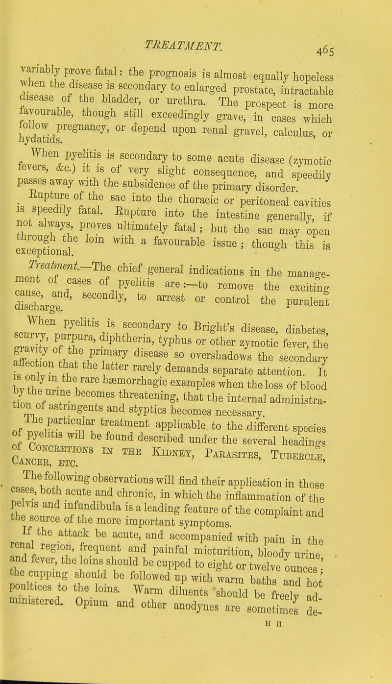 variably prove fatal: the prognosis is almost equally hopeless when the disease is secondary to enlarged prostate, intractable disease of the bladder, or nrethra. The prospect is more favourable, though still exceedingly grave, in cases which hydatidl>re811an(7, °r d6Pend UP°n renal graVd' Cal0uluS' 0r When pyelitis is secondary to some acute disease (zymotic fevers, &c.) it is of very slight consequence, and speedily passes away with the subsidence of the primary disorder Eupture of the sac into the thoracic or peritoneal cavities is speedily fatal. Eupture into the intestine generally if not always proves ultimately fatal j but the sac may open X ^ a faV°Urable ^ ' ^ * Treatment-The chief general indications in the manage- ment of cases of pyelitis are :-to remove the excitino- Sarg 6eCOndl7' t0 arreSt °r C°ntr01 the sC^\njftkJ\TmdaVJ t0 Bri§'ht'8 disease' diabe^> S !f ' diphthe5ia' fc?Phus or other zymotic fever, the gi av ty of the primary disease so overshadows the secondary is onT 6 iatt6r rar6ly d6mands S6Parate atte^- I* bv thIS T1' h*Trh&giC 6XamPleS When the loss ^ blood by the urine becomes threatening, that the internal administra- tion of astringents and styptics becomes necessary. of nt?rrtlCna^ t?atment aPPlicable to the different species of pyelitis will be found described under the several headings LZC~ m THE Kidney' Parasites> t—. The following observations will find their application in those cases, both acute and chronic, in which the inflammation of the pelvis and mfundibula is a leading feature of the complaint and the source of the more important symptoms. If the attack be acute, and accompanied with pain in the renal region, frequent and painful micturition, bloody urine ■ and fever, the loins should be cupped to eight or Uve oimCeS the cupping should be followed up with warm baths and W poults to the loins. Warm diluents should Tfret ad mmistercd. Opium and other anodynes are sometimes at ii 11