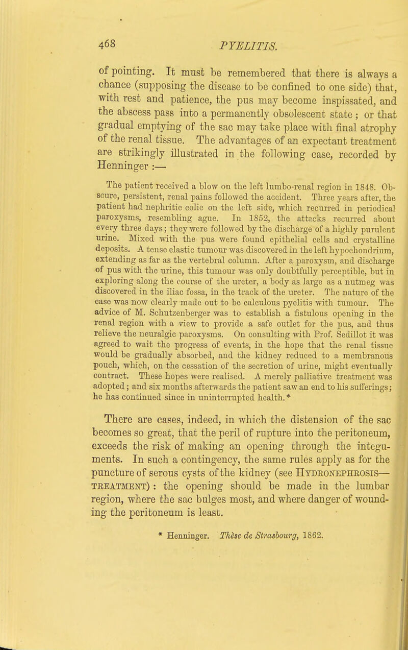 of pointing. It must be remembered that tbere is always a chance (supposing the disease to be confined to one side) that, with rest and patience, the pus may become inspissated, and the abscess pass into a permanently obsolescent state ; or that gradual emptying of the sac may take place with final atrophy of the renal tissue. The advantages of an expectant treatment are strikingly illustrated in the following case, recorded by Henninger :— The patient received a blow on the left lumbo-renal region in 1848. Ob- scure, persistent, renal pains followed the accident. Three years after, the patient had nephritic colic on the left side, which recurred in periodical paroxysms, resembling ague. In 1852, the attacks recurred about every three days; they were followed by the discharge of a highly purulent urine. Mixed with the pus were found epithelial cells and crystalline deposits. A tense elastic tumour was discovered in the left hypochondrium, extending as far as the vertebral column. After a paroxysm, and discharge of pus with the urine, this tumour was only doubtfully perceptible, but in exploring along the course of the ureter, a body as large as a nutmeg was discovered in the iliac fossa, in the track of the ureter. The nature of the case was now clearly made out to be calculous pyelitis with tumour. The advice of M. Schutzenberger was to establish a fistulous opening in the renal region with a view to provide a safe outlet for the pus, and thus relieve the neuralgic paroxysms. On consulting with Prof. Sedillot it was agreed to wait the progress of events, in the hope that the renal tissue would be gradually absorbed, and the kidney reduced to a membranous pouch, which, on the cessation of the secretion of urine, might eventually contract. These hopes were realised. A merely palliative treatment was adopted; and six months afterwards the patient saw an end to his sufferings; he has continued since in uninterrupted health. * There are cases, indeed, in which the distension of the sac becomes so great, that the peril of rupture into the peritoneum, exceeds the risk of making an opening through the integu- ments. In such a contingency, the same rules apply as for the puncture of serous cysts of the kidney (see Hydronephrosis— treatment) : the opening should be made in the lumbar region, where the sac bulges most, and where danger of wound- ing the peritoneum is least. * Henninger. These de Strasbourg, 1862.