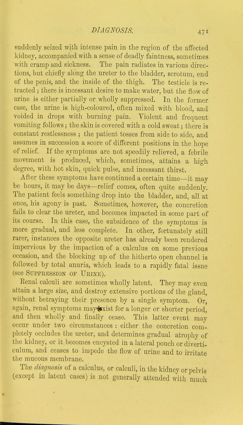 DIAGNOSIS. An suddenly seized with intense pain in the region of the affected kidney, accompanied with a sense of deadly faintness, sometimes with cramp and sickness. The pain radiates in various direc- tions, but chiefly along the ureter to the bladder, scrotum, end of the penis, and the inside of the thigh. The testicle is re- tracted ; there is incessant desire to make water, but the flow of urine is either partially or wholly suppressed. In the former case, the urine is high-coloured, often mixed with blood, and voided in drops with burning pain. Violent and frequent vomiting follows; the skin is covered with a cold sweat; there is constant restlessness ; the patient tosses from side to side, and assumes in succession a score of different positions in the hope of relief. If the symptoms are not speedily relieved, a febrile movement is produced, which, sometimes, attains a high degree, with hot skin, quick pulse, and incessant thirst. After these symptoms have continued a certain time—it may be hours, it may be days—relief comes, often quite suddenly. The patient feels something drop into the bladder, and, all at once, his agony is past. Sometimes, however, the concretion fails to clear the ureter, and becomes impacted in some part of its course. In this case, the subsidence of the symptoms is more gradual, and less complete. In other, fortunately still rarer, instances the opposite ureter has already been rendered impervious by the impaction of a calculus on some previous occasion, and the blocking up of the hitherto open channel is followed by total anuria, which leads to a rapidly fatal issue (see Suppeession of Ueine). Eenal calculi are sometimes wholly latent. They may even attain a large size, and destroy extensive portions of the gland, without betraying their presence by a single symptom. Or, again, renal symptoms mayfcxist for a longer or shorter period, and then wholly and finally cease. This latter event may occur under two circumstances : either the concretion com- pletely occludes the ureter, and determines gradual atrophy of the kidney, or it becomes encysted in a lateral pouch or diverti- culum, and ceases to impede the flow of urine and to irritate the mucous membrane. The diagnosis of a calculus, or calculi, in the kidney or pelvis (except in latent cases) is not generally attended with much