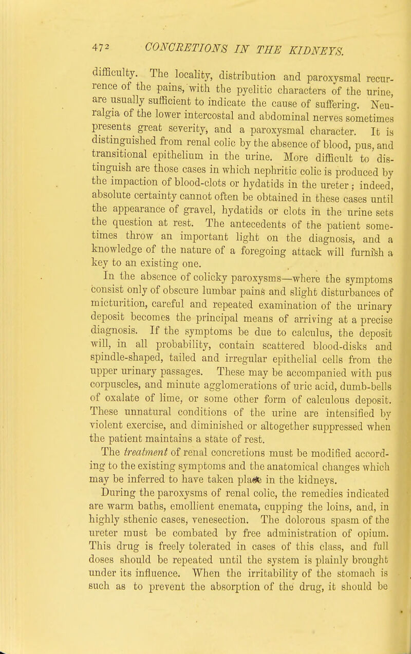 difficulty. The locality, distribution and paroxysmal recur- rence of the pains, with the pyelitic characters of the urine, are usually sufficient to indicate the cause of suffering. Neu- ralgia of the lower intercostal and abdominal nerves sometimes presents great severity and a paroxysmal character. It is distinguished from renal colic by the absence of blood, pus, and transitional epithelium in the urine. More difficult to'dis- tinguish are those cases in which nephritic colic is produced by the impaction of blood-clots or hydatids in the ureter; indeed, absolute certainty cannot often be obtained in these cases until the appearance of gravel, hydatids or clots in the urine sets the question at rest. The antecedents of the patient some- times throw an important light on the diagnosis, and a knowledge of the nature of a foregoing attack will furni'sh a key to an existing one. In the absence of colicky paroxysms—where the symptoms consist only of obscure lumbar pains and slight disturbances of micturition, careful and repeated examination of the urinary deposit becomes the principal means of arriving at a precise diagnosis. If the symptoms be due to calculus, the deposit will, in all probability, contain scattered blood-disks and spindle-shaped, tailed and irregular epithelial cells from the upper urinary passages. These may be accompanied with pus corpuscles, and minute agglomerations of uric acid, dumb-bells of oxalate of lime, or some other form of calculous deposit. These unnatural conditions of the urine are intensified by violent exercise, and diminished or altogether suppressed when the patient maintains a state of rest. The treatment of renal concretions must be modified accord- ing to the existing symptoms and the anatomical changes which may be inferred to have taken pla«te in the kidneys. During the paroxysms of renal colic, the remedies indicated are warm baths, emollient enemata, cupping the loins, and, in highly sthenic cases, venesection. The dolorous spasm of the ureter must be combated by free administration of opium. This drug is freely tolerated in cases of this class, and full doses should be repeated until the system is plainly brought under its influence. When the irritability of the stomach is such as to prevent the absorption of the drug, it should be