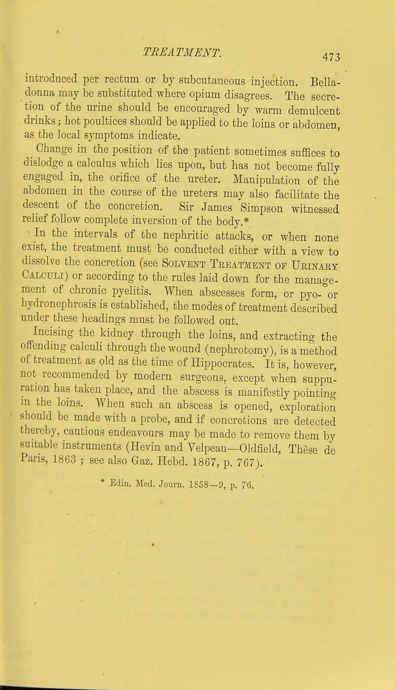 473 introduced per rectum or by subcutaneous injection. Bella- donna may be substituted where opium disagrees. The secre- tion of the urine should be encouraged by warm demulcent drinks; hot poultices should be applied to the loins or abdomen, as the local symptoms indicate. Change in the position of the patient sometimes suffices to dislodge a calculus which lies upon, but has not become fully engaged in, the orifice of the ureter. Manipulation of the abdomen in the course of the ureters may also facilitate the descent of the concretion. Sir James Simpson witnessed relief foUow complete inversion of the body* •In the intervals of the nephritic attacks, or when none exist, the treatment must be conducted either with a view to dissolve the concretion (see Solvent Teeatment of Ueinaey Calculi) or according to the rules laid down for the manage- ment of chronic pyelitis. When abscesses form, or pyo- or hydronephrosis is established, the modes of treatment described under these headings must be followed out. Incising the kidney through the loins, and extracting the offending calculi through the wound (nephrotomy), is a method of treatment as old as the time of Hippocrates. It is, however, not recommended by modern surgeons, except when suppu- ration has taken place, and the abscess is manifestly pointing m the loins. When such an abscess is opened, exploration should be made with a probe, and if concretions are detected thereby, cautious endeavours may be made to remove them by suitable instruments (Hevin and Yelpeau—Oldfield, These de Paris, 1863 ; see also Gaz. Hebd. 1867, p. 767). * Edin. Med. Journ. 1858—9, p. 76.
