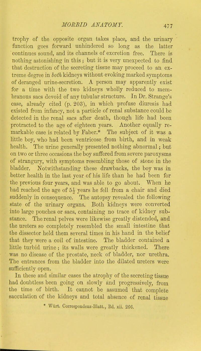 trophy of the opposite organ takes place, and the urinary function goes forward unhindered so long as the latter continues sound, and its channels of excretion free. There is nothing astonishing in this; but it is very unexpected to find that destruction of the secreting tissue may proceed to aft ex- treme degree in both kidneys without evoking marked symptoms of deranged urine-secretion. A person may apparently exist for a time with the two kidneys wholly reduced to mem- branous sacs devoid of any tubular structure. In Dr. Strange's case, already cited (p. 203), in which profuse diuresis had existed from infancy, not a particle of renal substance could be detected in the renal sacs after death, though life had been protracted to the age of eighteen years. Another equally re- markable case is related by Faber* The subject of it was a little boy, who had been ventricose from birth, and in weak health. The urine generally presented nothing abnormal; but on two or three occasions the boy suffered from severe paroxysms of strangury, with symptoms resembling those of stone in the bladder. Notwithstanding these drawbacks, the boy was in better health in the last year of his life than he had been for the previous four years, and was able to go about. When he had reached the age of 5i years he fell from a chair and died suddenly in consequence. The autopsy revealed the following state of the urinary organs. Both kidneys were converted into large pouches or sacs, containing no trace of kidney sub- stance. The renal pelves were likewise greatly distended, and the ureters so completely resembled the small intestine that the dissector held them several times in his hand in the belief that they were a coil of intestine. The bladder contained a little turbid urine; its walls were greatly thickened. There was no disease of the prostate, neck of bladder, nor urethra. The entrances from the bladder into the dilated ureters were sufficiently open. In these and similar cases the atrophy of the secreting tissue had doubtless been going on slowly and progressively, from the time of birth. It cannot be assumed that complete sacculation of the kidneys and total absence of renal tissue * Wiirt. Corrcspondcnz-BIatt., Bd. xii. 266.