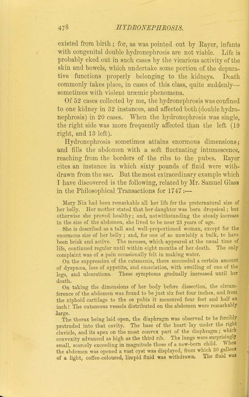 existed from birth ; for, as was pointed out by Rayer, infants with congenital double hydronephrosis are not viable. Life is probably eked out in such cases by the vicarious activity of the skin and bowels, which undertake some portion of the depura- tive functions properly belonging to the kidneys. Death commonly takes place, in cases of this class, quite suddenly— sometimes with violent urasmic phenomena. Of 52 cases collected by me, the hydronephrosis was confined to one kidney in 32 instances, and affected both (double hydro- nephrosis) in 20 cases. When the hydronephrosis was single, the right side was more frequently affected than the left (19 right, and 13 left). Hydronephrosis sometimes attains enormous dimensions; and fills the abdomen with a soft fluctuating intumescence, reaching from the borders of the ribs to the pubes. Rayer cites an instance in which sixty pounds of fluid were with- drawn from the sac. But the most extraordinary example which I have discovered is the following, related by Mr. Samuel GlasB in the Philosophical Transactions for 1747:— Mary Nix had been remarkable all her life for the preternatural size of her belly. Her mother stated that her daughter was born dropsical; but otherwise she proved healthy; and, notwithstanding the steady increase in the size of the abdomen, she lived to be near 23 years of age. She is described as a tall and well-proportioned woman, except for the enormous size of her belly ; and, for one of so unwieldy a bulk, to have been brisk and active. The menses, which appeared at the usual time of life, continued regular until within eight months of her death. The only complaint was of a pain occasionally felt in making water. On the suppression of the catamenia, there succeeded a certain amount of dyspnoea, loss of appetite, and emaciation, with swelling of one of the legs, and ulcerations. These symptoms gradually increased until her death. On taking the dimensions of her body before dissection, the circum- ference of the abdomen was found to be just six feet four inches, and from the xiphoid cartilage to the os pubis it measured four feet and half an inch! The cutaneous vessels distributed on the abdomen wero remarkably large. The thorax being laid open, the diaphragm was observed to be forcibly protruded into that cavity. The base of the heart lay under tho right clavicle, and its apex on the most convex part of the diaphragm; which convexity advanced as high as the third rib. The lungs were surprisingly small, scarcely exceeding in magnitude those of a new-born child. W he« the abdomen was opened a vast cyst was displayed, from which 30 galloi of a light, coffee-coloured, limpid fluid was withdrawn. The fluid Wl