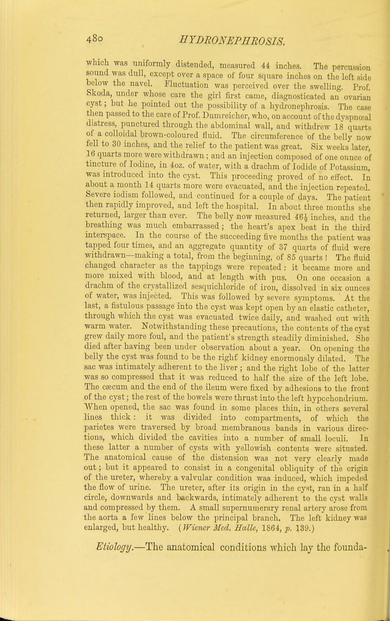 which was uniformly distended, measured 44 inches. The percussion sound was dull, except over a space of four square inches on the left side below the navel. Fluctuation was perceived over the swelling. Prof. Skoda, under whose care the girl first came, diagnosticated an ovarian cyst; but he pointed out the possibility of a hydronephrosis. The case then passed to the care of Prof. Dumreicher, who, on account of the dyspnceal distress, punctured through the abdominal wall, and withdrew 18 quarts of a colloidal brown-coloured fluid. The circumference of the belly now fell to 30 inches, and the relief to the patient was great. Six weeks later, 16 quarts more were withdrawn; and an injection composed of one ounce o'f tincture of Iodine, in 4oz. of water, with a drachm of Iodide of Potassium, was introduced into the cyst. This proceeding proved of no effect. In about a month 14 quarts more were evacuated, and the injection repeated. Severe iodism followed, and continued for a couple of days. The patient then rapidly improved, and left the hospital. In about three months she returned, larger than ever. The belly now measured 46| inches, and the breathing was much embarrassed; the heart's apex beat in the third interspace. In the course of the succeeding five months the patient was tapped four times, and an aggregate quantity of 37 quarts of fluid were withdrawn—making a total, from the beginning, of 85 quarts ! The fluid changed character as the tappings were repeated : it became more and more mixed with blood, and at length with pus. On one occasion a drachm of the crystallized sesquichloride of iron, dissolved in six ounces of water, was injected. This was followed by severe symptoms. ' At the last, a fistulous passage into the cyst was kept open by an elastic catheter, through which the cyst was evacuated twice daily, and washed out with warm water. Notwithstanding these precautions, the contents of the cyst grew daily more foul, and the patient's strength steadily diminished. She died after having been under observation about a year. On opening the belly the cyst was found to be the right kidney enormously dilated. The sac was intimately adherent to the liver ; and the right lobe of the latter was so compressed that it was reduced to half the size of the left lobe. The caecum and the end of the ileum were fixed by adhesions to the front of the cyst; the rest of the bowels were thrust into the left hypcchondi ium. When opened, the sac was found in some places thin, in others several lines thick: it was divided into compartments, of which the parietes were traversed by broad membranous bands in various direc- tions, which divided the cavities into a number of small loculi. In these latter a number of cysts with yellowish contents were situated. The anatomical cause of the distension was not very clearly made out; but it appeared to consist in a congenital obliquity of the origin of the ureter, whereby a valvular condition was induced, which impeded the flow of urine. The ureter, after its origin in the cyst, ran in a half circle, downwards and backwards, intimately adherent to the cyst walls and compressed by them. A small supernumerary renal artery arose from the aorta a few lines below the principal branch. The left kidney was enlarged, but healthy. (Wiener Med. Halle, lS6i, p. 139.) Etiology.—The anatomical conditions which lay the founda-