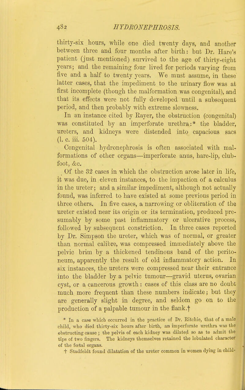 thirty-six hours, while one died twenty days, and another between three and four months after birth: but Dr. Hare's patient (just mentioned) survived to the age of thirty-eight years; and the remaining four lived for periods varying from five and a half to twenty years. We must assume, in these latter cases, that the impediment to the urinary flow was at first incomplete (though the malformation was congenital), and that its effects were not fully developed until a subsequent period, and then probably with extreme slowness. In an instance cited by Bayer, the obstruction (congenital) was constituted by an imperforate urethra:* the bladder, ureters, and kidneys were distended into capacious sacs (1. c. iii. 504). Congenital hydronephrosis is often associated with mal- formations of other organs—imperforate anus, hare-lip, club- foot, &c. Of the 32 cases in which the obstruction arose later in life, it was due, in eleven instances, to the impaction of a calculus in the ureter; and a similar impediment, although not actually found, was inferred to have existed at some previous period in three others. In five cases, a narrowing or obliteration of the ureter existed near its origin or its termination, produced pre- sumably by some past inflammatory or ulcerative process, followed by subsequent constriction. In three cases reported by Dr. Simpson the ureter, which was of normal, or greater than normal calibre, was compressed immediately above the pelvic brim by a thickened tendinous band of the perito- neum, apparently the result of old inflammatory action. In six instances, the ureters were compressed near their entrance into the bladder by a pelvic tumour—gravid uterus, ovaria cyst, or a cancerous growth: cases of this class are no doub much more frequent than these numbers indicate; but the are generally slight in degree, and seldom go on to th production of a palpable tumour in the flank.f * In a case which occurred in the practice of Dr. Kitchie, that of a mal child, who died thirty-six hours after birth, an imperforate urethra was th obstructing cause ; the pelvis of each kidney was dilated so as to admit the tips of two fingers. The kidneys themselves retained the lobulated character of the fcetal organs. t Stadfeldt found dilatation of the ureter common in women dying in child-