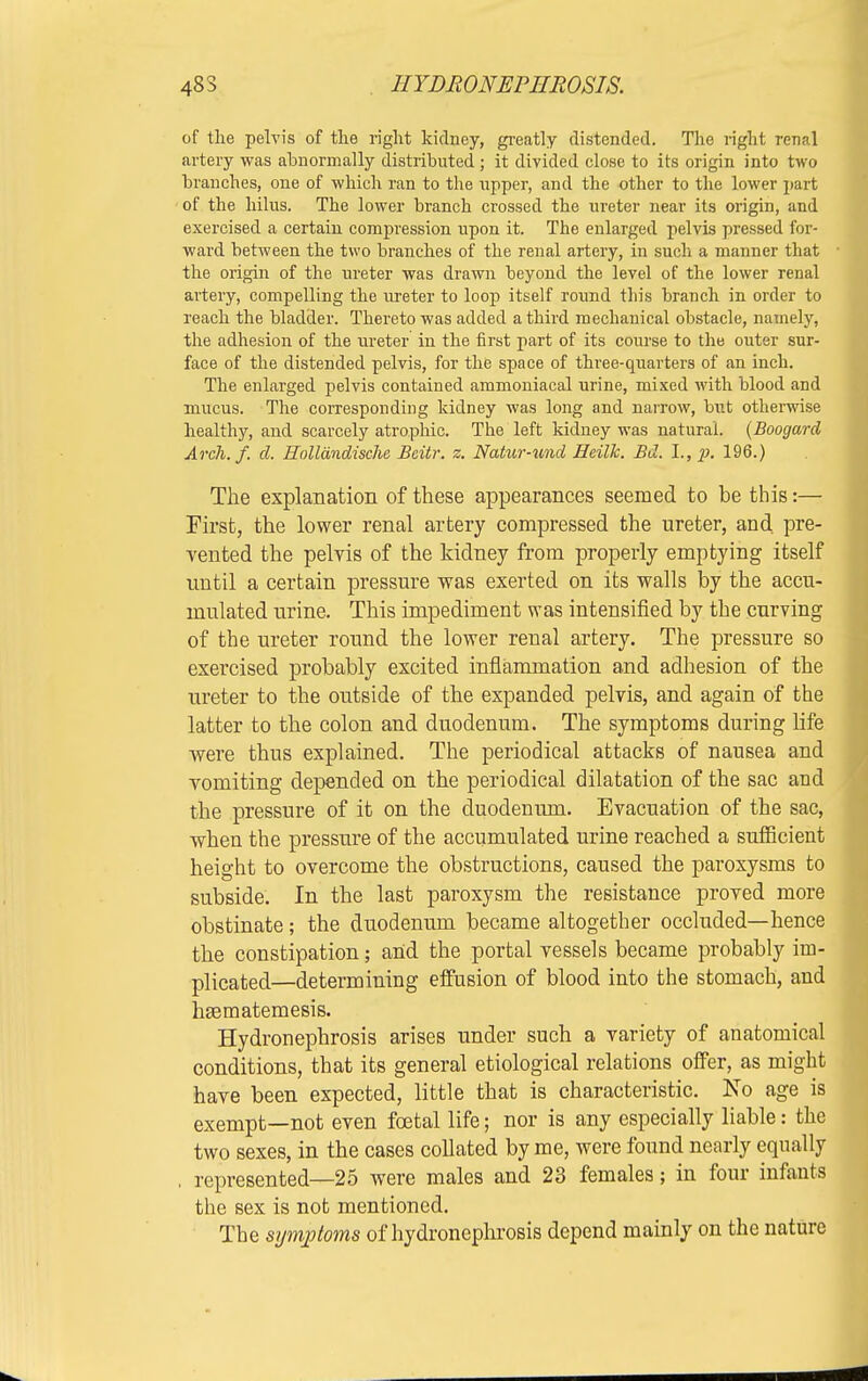 of the pelvis of the right kidney, greatly distended. The right renal artery was abnormally distributed; it divided close to its origin into two branches, one of which ran to the upper, and the other to the lower part of the hilus. The lower branch crossed the ureter near its origin, and exercised a certain compression upon it. The enlarged pelvis pressed for- ward between the two branches of the renal artery, in such a manner that the origin of the ureter was drawn beyond the level of the lower renal artery, compelling the ureter to loop itself round this branch in order to reach the bladder. Thereto was added a third mechanical obstacle, namely, the adhesion of the ureter in the first part of its course to the outer sur- face of the distended pelvis, for the space of three-quarters of an inch. The enlarged pelvis contained ammoniacal urine, mixed with blood and mucus. The corresponding kidney was long and narrow, but otherwise healthy, and scarcely atrophic. The left kidney was natural. (Boogard Arch. /, d. Hollandische Btitr. z. Natur-tmd Heilk. Bd. I., p. 196.) The explanation of these appearances seemed to be this:— First, the lower renal artery compressed the ureter, and pre- vented the pelvis of the kidney from properly emptying itself until a certain pressure was exerted on its walls by the accu- mulated urine. This impediment was intensified by the curving of the ureter round the lower renal artery. The pressure so exercised probably excited inflammation and adhesion of the ureter to the outside of the expanded pelvis, and again of the latter to the colon and duodenum. The symptoms during life were thus explained. The periodical attacks of nausea and vomiting depended on the periodical dilatation of the sac and the pressure of it on the duodenum. Evacuation of the sac, when the pressure of the accumulated urine reached a sufficient height to overcome the obstructions, caused the paroxysms to subside. In the last paroxysm the resistance proved more obstinate; the duodenum became altogether occluded—hence the constipation; and the portal vessels became probably im- plicated—determining effusion of blood into the stomach, and hsematemesis. Hydronephrosis arises under such a variety of anatomical conditions, that its general etiological relations offer, as might have been expected, little that is characteristic. JSTo age is exempt—not even foetal life; nor is any especially liable: the two sexes, in the cases collated by me, were found nearly equally , represented—25 were males and 23 females; in four infants the sex is not mentioned. The symptoms of hydronephrosis depend mainly on the nature