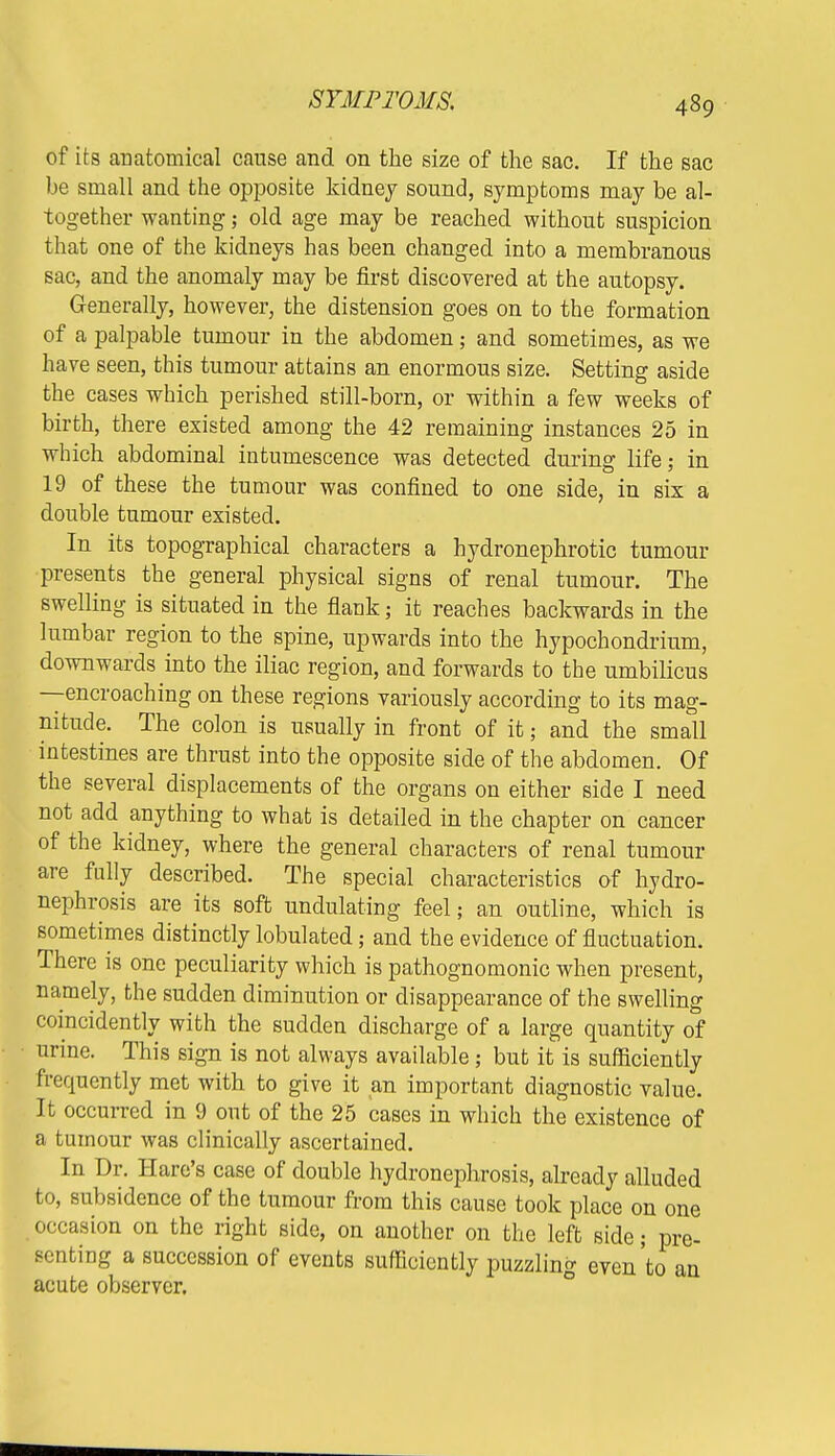 SYMPTOMS. of its anatomical cause and on the size of the sac. If the sac be small and the opposite kidney sound, symptoms may be al- together wanting; old age may be reached without suspicion that one of the kidneys has been changed into a membranous sac, and the anomaly may be first discovered at the autopsy. Generally, however, the distension goes on to the formation of a palpable tumour in the abdomen; and sometimes, as we have seen, this tumour attains an enormous size. Setting aside the cases which perished still-born, or within a few weeks of birth, there existed among the 42 remaining instances 25 in which abdominal intumescence was detected during life; in 19 of these the tumour was confined to one side, in six a double tumour existed. In its topographical characters a hydronephrotic tumour presents the general physical signs of renal tumour. The swelling is situated in the flank; it reaches backwards in the lumbar region to the spine, upwards into the hypochondrium, downwards into the iliac region, and forwards to the umbilicus —encroaching on these regions variously according to its mag- nitude. The colon is usually in front of it; and the small intestines are thrust into the opposite side of the abdomen. Of the several displacements of the organs on either side I need not add anything to what is detailed in the chapter on cancer of the kidney, where the general characters of renal tumour are fully described. The special characteristics of hydro- nephrosis are its soft undulating feel; an outline, which is sometimes distinctly lobulated; and the evidence of fluctuation. There is one peculiarity which is pathognomonic when present, namely, the sudden diminution or disappearance of the swelling coincidently with the sudden discharge of a large quantity of urine. This sign is not always available; but it is sufficiently frequently met with to give it an important diagnostic value. It occurred in 9 out of the 25 cases in which the existence of a tumour was clinically ascertained. In Dr. Hare's case of double hydronephrosis, already alluded to, subsidence of the tumour from this cause took place on one occasion on the right side, on another on the left side; pre- senting a succession of events sufficiently puzzling even'to an acute observer.
