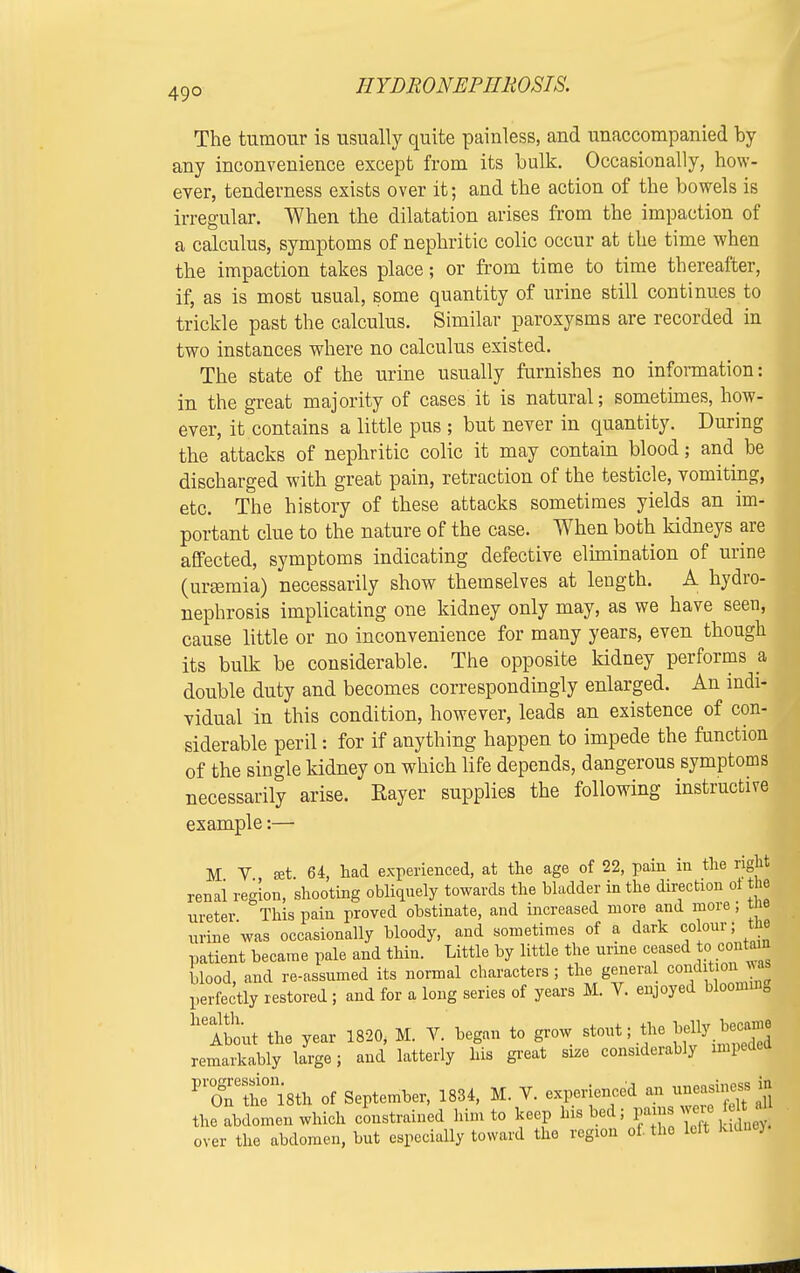 49° The tumour is usually quite painless, and unaccompanied by any inconvenience except from its bulk. Occasionally, how- ever, tenderness exists over it; and the action of the bowels is irregular. When the dilatation arises from the impaction of a calculus, symptoms of nephritic colic occur at the time when the impaction takes place; or from time to time thereafter, if, as is most usual, some quantity of urine still continues to trickle past the calculus. Similar paroxysms are recorded in two instances where no calculus existed. The state of the urine usually furnishes no information: in the great majority of cases it is natural; sometimes, how- ever, it contains a little pus ; but never in quantity. During the attacks of nephritic colic it may contain blood; and be discharged with great pain, retraction of the testicle, vomiting, etc. The history of these attacks sometimes yields an im- portant clue to the nature of the case. When both kidneys are affected, symptoms indicating defective elimination of urine (ursemia) necessarily show themselves at length. A hydro- nephrosis implicating one kidney only may, as we have seen, cause little or no inconvenience for many years, even though its bulk be considerable. The opposite kidney performs a double duty and becomes correspondingly enlarged. An indi- vidual in this condition, however, leads an existence of con- siderable peril: for if anything happen to impede the function of the single kidney on which life depends, dangerous symptoms necessarily arise. Eayer supplies the following instructive example:— M V ffit 64, had experienced, at the age of 22, pain in the right renal region, shooting obliquely towards the bladder in the direction oi the ureter This pain proved obstinate, and increased more and more; tne urine was occasionally bloody, and sometimes of a dark colour; me patient became pale and thin. Little by little the urine ceased to. contam blood, and re-assumed its normal characters ; the general condition ^ perfectly restored ; and for a long series of years M. V. enjoyed bloonnn0 heSout the year 1820, M. V. began to grow stout; the remarkably large; and latterly his great size considerably impeded PXSe0118th of September, 1834, M. V. experienced an ^easiness in the abdomen which constrained him to keep Ins bed; f^^^Jy. over the abdomen, but especially toward the region of. the leit kidnej