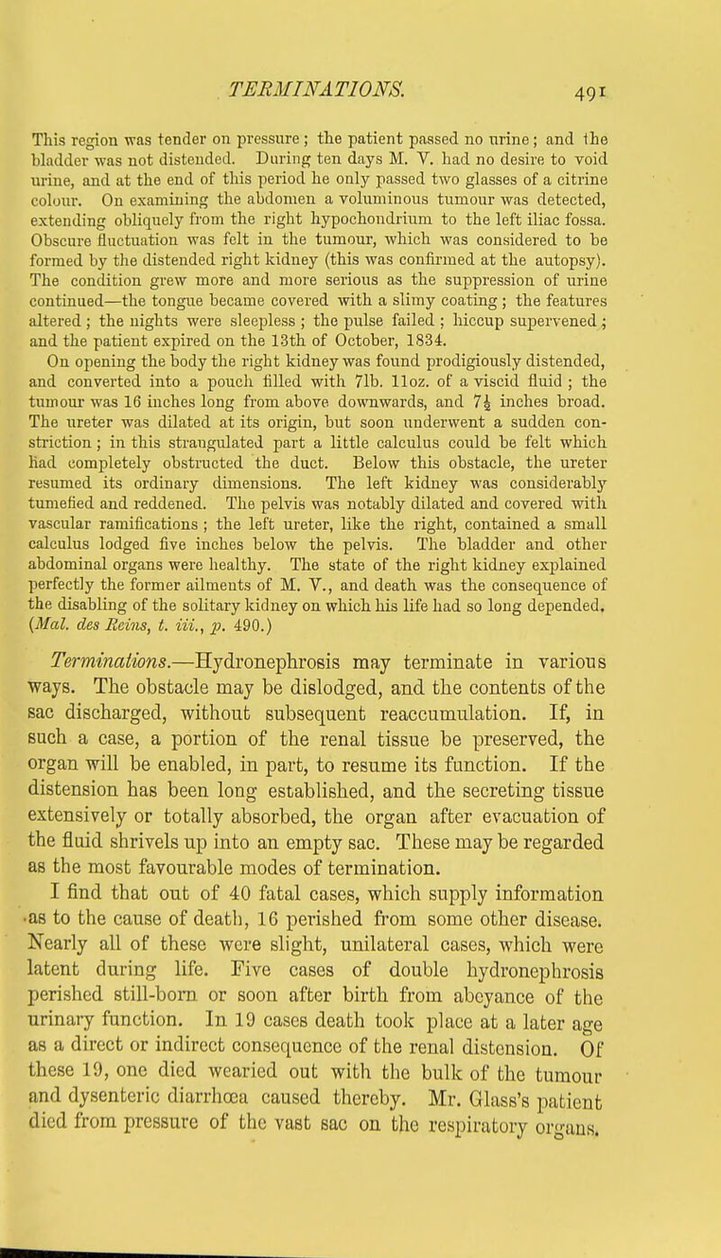 TERMINATIONS. This region was tender on pressure ; the patient passed no nrine; and the bladder was not distended. During ten days M. V. had no desire to void urine, and at the end of this period he only passed two glasses of a citrine colour. On examining the abdomen a voluminous tumour was detected, extending obliquely from the right hypochondrium to the left iliac fossa. Obscure fluctuation was felt in the tumour, which was considered to be formed by the distended right kidney (this was confirmed at the autopsy). The condition grew more and more serious as the suppression of urine continued—the tongue became covered with a slimy coating ; the features altered ; the nights were sleepless ; the pulse failed ; hiccup supervened ; and the patient expired on the 13th of October, 1834. On opening the body the right kidney was found prodigiously distended, and converted into a pouch filled with 71b. lloz. of a viscid fluid ; the tumour was 16 inches long from above downwards, and 7 4 inches broad. The ureter was dilated at its origin, but soon underwent a sudden con- striction ; in this straugulated part a little calculus could be felt which had completely obstructed the duct. Below this obstacle, the ureter resumed its ordinary dimensions. The left kidney was considerably tumefied and reddened. The pelvis was notably dilated and covered with vascular ramifications ; the left ureter, like the right, contained a small calculus lodged five inches below the pelvis. The bladder and other abdominal organs were healthy. The state of the right kidney explained perfectly the former ailments of M. V., and death was the consequence of the disabling of the solitary kidney on which his life had so long depended. (Mai. des Reins, t. in,, p. 490.) Terminations.—Hydronephrosis may terminate in various ways. The obstacle may be dislodged, and the contents of the sac discharged, without subsequent reaccumulation. If, in such a case, a portion of the renal tissue be preserved, the organ will be enabled, in part, to resume its function. If the distension has been long established, and the secreting tissue extensively or totally absorbed, the organ after evacuation of the fluid shrivels up into an empty sac. These may be regarded as the most favourable modes of termination. I find that out of 40 fatal cases, which supply information •as to the cause of death, 16 perished from some other disease. Nearly all of these were slight, unilateral cases, which were latent during life. Five cases of double hydronephrosis perished still-born or soon after birth from abeyance of the urinary function. In 19 cases death took place at a later age as a direct or indirect consequence of the renal distension. Of these 19, one died wearied out with the bulk of the tumour and dysenteric diarrhoea caused thereby. Mr. Glass's patient died from pressure of the vast sac on the respiratory organs.