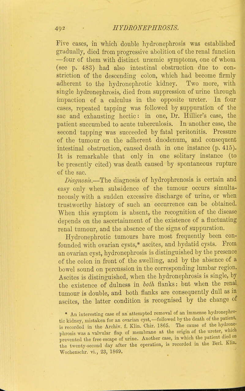 Five cases, in which double hydronephrosis was established gradually, died from progressive abolition of the renal function —four of them with distinct urasmic symptoms, one of whom (see p. 483) had also intestinal obstruction due to con- striction of the descending colon, which had become firmly adherent to the hydronephrotic kidney. Two more, with single hydronephrosis, died from suppression of urine through impaction of a calculus in the opposite ureter. In four cases, repeated tapping was followed by suppuration of the sac and exhausting hectic: in one, Dr. Hillier's case, the patient succumbed to acute tuberculosis. In another case, the second tapping was succeeded by fatal peritonitis. Pressure of the tumour on the adherent duodenum, and consequent intestinal obstruction, caused death in one instance (p. 415). It is remarkable that only in one solitary instance (to be presently cited) was death caused by spontaneous rupture of the sac. Diagnosis.—The diagnosis of hydrophrenosis is certain and easy only when subsidence of the tumour occurs simulta- neously with a sudden excessive discharge of urine, or when trustworthy history of such an occurrence can be obtained When this symptom is absent, the recognition of the disease depends on the ascertainment of the existence of a fluctuating renal tumour, and the absence of the signs of suppuration. Hydronephrotic tumours have most frequently been con- founded with ovarian cysts* ascites, and hydatid cysts. From an ovarian cyst, hydronephrosis is distinguished by the presence of the colon in front of the swelling, and by the absence of a bowel sound on percussion in the corresponding lumbal- region. Ascites is distinguished, when the hydronephrosis is single, by the existence of dulness in loth flanks: but when the renal tumour is double, and both flanks are consequently dull as in ascites, the latter condition is recognised by the change of * An interesting case of an attempted removal of an immense hydronephro- tic kidney, mistaken for an ovarian cyst,— folio wed by the death of the patient, is recorded in the Archiv. f. Klin. Chir. 1865. The cause of the hydrone- phrosis was a valvular flap of membrane at the origin of the ureter, whV| prevented the free escape of urine. Another case, in which the patient died on the twenty-second day after the operation, is recorded in the Berl. him. Wochenschr. vi., 23, 1869.