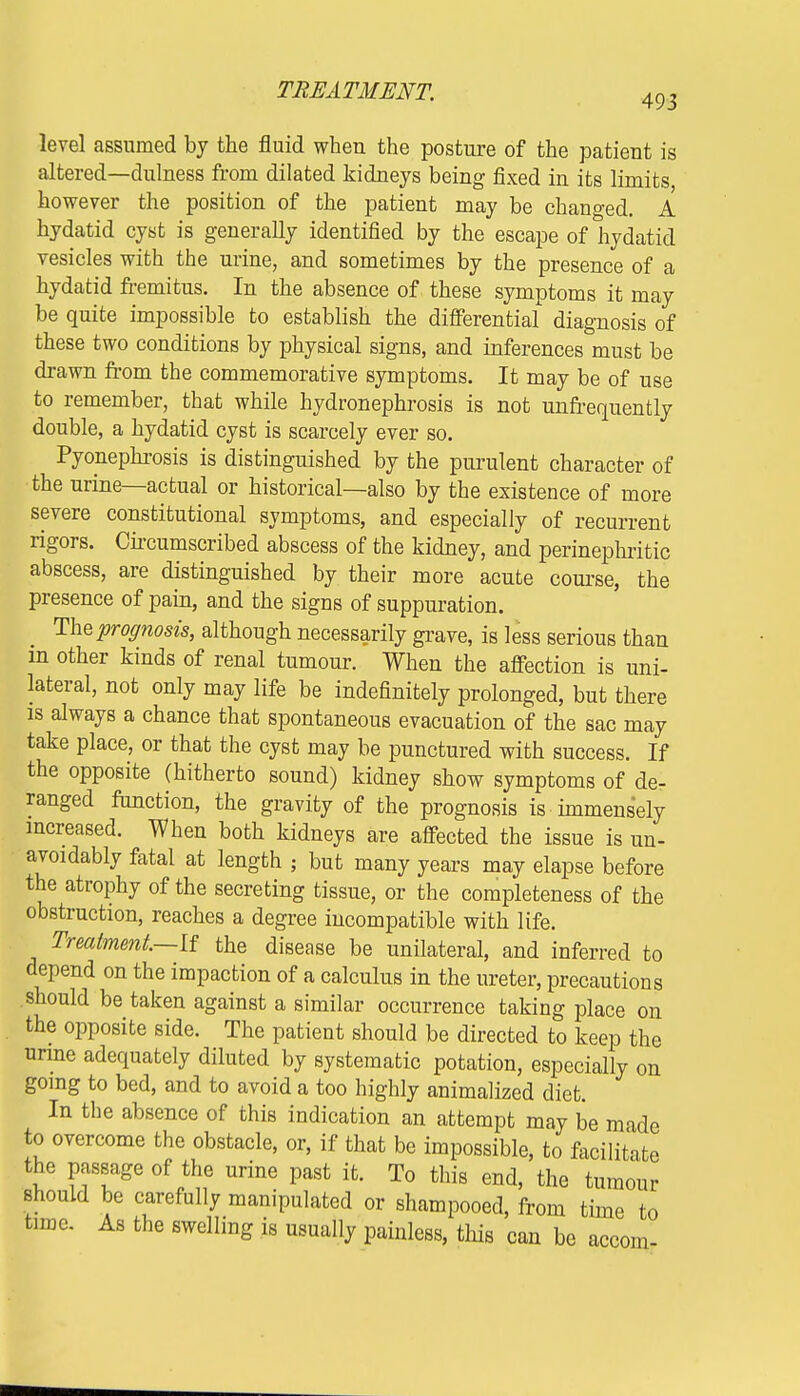 level assumed by the fluid when the posture of the patient is altered—dulness from dilated kidneys being fixed in its limits however the position of the patient may be changed. A hydatid cyst is generally identified by the escape of hydatid vesicles with the urine, and sometimes by the presence of a hydatid fremitus. In the absence of these symptoms it may be quite impossible to establish the differential diagnosis of these two conditions by physical signs, and inferences must be drawn from the commemorative symptoms. It may be of use to remember, that while hydronephrosis is not unfrequently double, a hydatid cyst is scarcely ever so. Pyonephrosis is distinguished by the purulent character of the urine—actual or historical—also by the existence of more severe constitutional symptoms, and especially of recurrent rigors. Circumscribed abscess of the kidney, and perinephritic abscess, are distinguished by their more acute course, the presence of pain, and the signs of suppuration. The prognosis, although necessarily grave, is less serious than m other kinds of renal tumour. When the affection is uni- lateral, not only may life be indefinitely prolonged, but there is always a chance that spontaneous evacuation of the sac may take place, or that the cyst may be punctured with success. If the opposite (hitherto sound) kidney show symptoms of de- ranged function, the gravity of the prognosis is immensely increased. When both kidneys are affected the issue is un- avoidably fatal at length ; but many years may elapse before the atrophy of the secreting tissue, or the completeness of the obstruction, reaches a degree incompatible with life. Treatment—If the disease be unilateral, and inferred to depend on the impaction of a calculus in the ureter, precautions should be taken against a similar occurrence taking place on the opposite side. The patient should be directed to keep the urine adequately diluted by systematic potation, especially on going to bed, and to avoid a too highly animalized diet. In the absence of this indication an attempt may be made to overcome the obstacle, or, if that be impossible, to facilitate the passage of the urine past it. To this end, the tumour should be carefully manipulated or shampooed, from time to time. As the swelling is usually painless, tins can be accom-