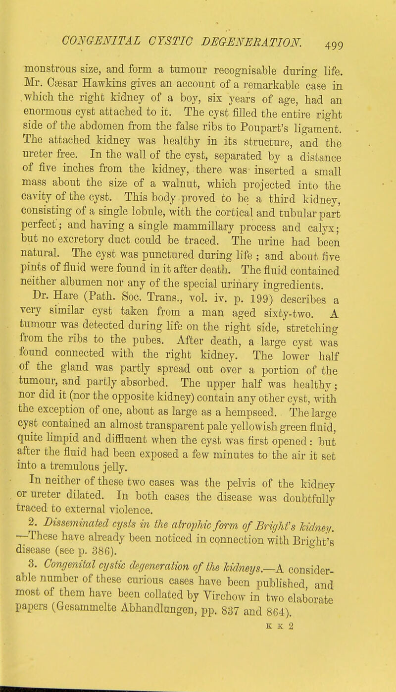monstrous size, and form a tumour recognisable during life. Mr. Caesar Hawkins gives an account of a remarkable case in .which the right kidney of a boy, six years of age, had an enormous cyst attached to it. The cyst filled the entire right side of the abdomen from the false ribs to Poupart's ligament. The attached kidney was healthy in its structure, and the ureter free. In the wall of the cyst, separated by a distance of five inches from the kidney, there was inserted a small mass about the size of a walnut, which projected into the cavity of the cyst. This body proved to be a third kidney, consisting of a single lobule, with the cortical and tubular part perfect'; and having a single mammillary process and calyx; but no excretory duct could be traced. The urine had been natural. The cyst was punctured during life ; and about five pints of fluid were found in it after death. The fluid contained neither albumen nor any of the special urinary ingredients. Dr. Hare (Path. Soc. Trans., vol. iv. p. 199) describes a very similar cyst taken from a man aged sixty-two. A tumour was detected during life on the right side, stretching from the ribs to the pubes. After death, a large cyst was found connected with the right kidney. The lower half of the gland was partly spread out over a portion of the tumour, and partly absorbed. The upper half was healthy; nor did it (nor the opposite kidney) contain any other cyst, with the exception of one, about as large as a hempseed. The large cyst contained an almost transparent pale yellowish green fluid, quite limpid and diffluent when the cyst was first opened: but after the fluid had been exposed a few minutes to the air it set into a tremulous jelly. In neither of these two cases was the pelvis of the kidney or ureter dilated. In both cases the disease was doubtfully traced to external violence. 2. Disseminated cysts in the atrophic form of BrigMs kidney. —These have already been noticed in connection with Bright's disease (see p. 380). 3. Congenital cystic degeneration of the Icidneijs.—A consider- able number of these curious cases have been published and most of them have been collated by Virchow in two elaborate papers (Gesammelte Abhandlungen, pp. 837 and 864). K K 2
