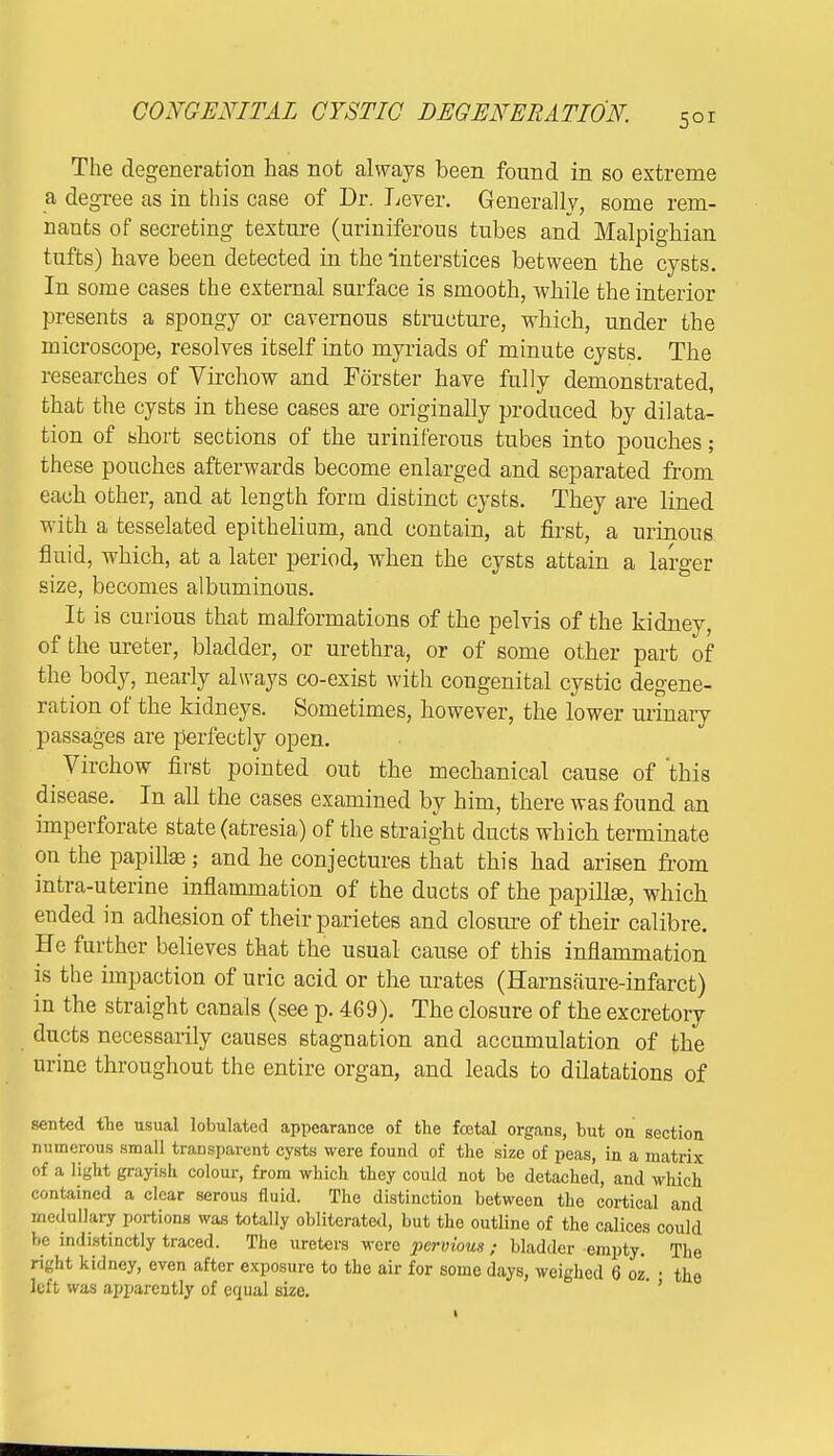 The degeneration has not always been found in so extreme a degree as in this case of Dr. Lever. Generally, some rem- nants of secreting texture (uriniferous tubes and Malpighian tufts) have been detected in the interstices between the cysts. In some cases the external surface is smooth, while the interior presents a spongy or cavernous structure, which, under the microscope, resolves itself into myriads of minute cysts. The researches of Virchow and Forster have fully demonstrated, that the cysts in these cases are originally produced by dilata- tion of short sections of the uriniferous tubes into pouches; these pouches afterwards become enlarged and separated from each other, and at length form distinct cysts. They are lined with a tesselated epithelium, and contain, at first, a urinous fluid, which, at a later period, when the cysts attain a larger size, becomes albuminous. It is curious that malformations of the pelvis of the kidney, of the ureter, bladder, or urethra, or of some other part of the body, nearly always co-exist with congenital cystic degene- ration of the kidneys. Sometimes, however, the lower urinary passages are perfectly open. ^ Virchow first pointed out the mechanical cause of this disease. In all the cases examined by him, there was found an imperforate state (atresia) of the straight ducts which terminate on the papilla?; and he conjectures that this had arisen from intra-uterine inflammation of the ducts of the papilke, which ended in adhesion of their parietes and closure of their calibre. He further believes that the usual cause of this inflammation is the impaction of uric acid or the urates (Harnsaure-infarct) in the straight canals (see p. 469). The closure of the excretory ducts necessarily causes stagnation and accumulation of the urine throughout the entire organ, and leads to dilatations of sented the usual lobulated appearance of the foetal organs, but on section numerous small transparent cysts were found of the size of peas, in a matrix of a light grayish, colour, from which they could not be detached, and which contained a clear serous fluid. The distinction between the cortical and medullary portions was totally obliterated, but the outline of the calices could be indistinctly traced. The ureters were pervious ; bladder empty. The right kidney, even after exposure to the air for some days, weighed 6 oz • the left was ap]>arcntly of equal size.
