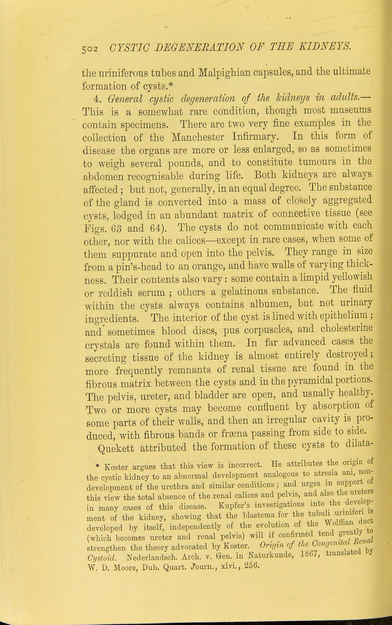 the urmiferous tubes and Malpighian capsules, and the ultimate formation of cysts.* 4. General cystic degeneration of the kidneys in adults.— This is a somewhat rare condition, though most museums contain specimens. There are two very fine examples in the collection of the Manchester Infirmary. In this form of disease the organs are more or less enlarged, so as sometimes to weigh several pounds, and to constitute tumours in the abdomen recognisable during life. Both kidneys are always affected; but not, generally, in an equal degree. The substance of the gland is converted into a mass of closely aggregated cysts, lodged in an abundant matrix of connective tissue (see Figs. 63 and 64). The cysts do not communicate with each other, nor with the calices—except in rare cases, when some of them suppurate and open into the pelvis. They range in size from a pin's-head to an orange, and have walls of varying thick- ness. Their contents also vary: some contain a limpid yellowish or reddish serum ; others a gelatinous substance. The fluid within the cysts always contains albumen, but not urinary ingredients. The interior of the cyst is lined with epithelium; and sometimes blood discs, pus corpuscles, and cholesterine crystals are found within them. In far advanced cases the secreting tissue Of the kidney is almost entirely destroyed; more frequently remnants of renal tissue are found in the fibrous matrix between the cysts and in the pyramidal portions. The pelvis, meter, and bladder are open, and usually healthy. Two or more cysts may become confluent by absorption of some parts of their walls, and then an irregular cavity is pro- duced, with fibrous bands or frasna passing from side to side. Quekett attributed the formation of these cysts to dilata- * Koster argues that this view is incorrect. He attributes the origin of the cystic kidney to an abnormal development analogous to atresia am, non- development of the urethra and similar conditions; and urges m support or this view the total absence of the renal calices and pelvis, and also the ureters in many cases of this disease. Kupfer's investigations into the develop- ment of the kidney, showing that the blastema for the t^™3 J developed by itself, independently of the evolution of the Wolffian Ami (which becomes ureter and renal pelvis) will if confirmed tend grca I strengthen the theory advocated by Koster. Origin of tU Coryential U »a Cystoid. Nederlandsch. Arch. v. Gen. in Naturkunde, 1867, translated by W. D. Moore, Dub. Quart. Journ., xlvi., 256.