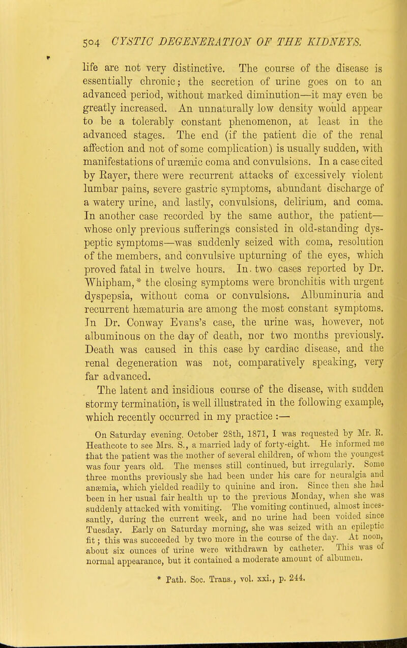 life axe not very distinctive. The course of the disease is essentially chronic; the secretion of urine goes on to an advanced period, without marked diminution—it may even be greatly increased. An unnaturally low density would appear to be a tolerably constant phenomenon, at least in the advanced stages. The end (if the patient die of the renal affection and not of some complication) is usually sudden, with manifestations of urasmic coma and convulsions. In a case cited by Rayer, there were recurrent attacks of excessively violent lumbar pains, severe gastric symptoms, abundant discharge of a watery urine, and lastly, convulsions, delirium, and coma. In another case recorded by the same author, the patient— whose only previous sufferings consisted in old-standing dys- peptic symptoms—was suddenly seized with coma, resolution of the members, and convulsive upturning of the eyes, which proved fatal in twelve hours. In. two cases reported by Dr. Whipham, * the closing symptoms were bronchitis with urgent dyspepsia, without coma or convulsions. Albuminuria and recurrent liEematuria are among the most constant symptoms. In Dr. Conway Evans's case, the urine was, however, not albuminous on the day of death, nor two months previously. Death was caused in this case by cardiac disease, and the renal degeneration was not, comparatively speaking, very far advanced. The latent and insidious course of the disease, with sudden stormy termination, is well illustrated in the following example, which recently occurred in my practice :— On Saturday evening, October 28th, 1871, I was requested by Mr. K. Heathcote to see Mrs. S., a married lady of forty-eight. He informed ma that the patient was the mother of several children, of whom the youngest was four years old. The menses still continued, but irregularly. Some three months previously she had been under his care for neuralgia and anaemia, which yielded readily to quinine and iron. Since then she had been in her usual fair health up to the previous Monday, when she was suddenly attacked with vomiting. The vomiting continued, almost inces- santly, during the current week, and no urine had been voided since Tuesday. Early on Saturday morning, she was seized with an epileptic fit; this was succeeded by two more in the course of the day. At noon, about six ounces of urine were withdrawn by catheter. This was of normal appearance, but it contained a moderate amount of albumen. * Path. Soc. Trans., vol. xxi., p. 244.