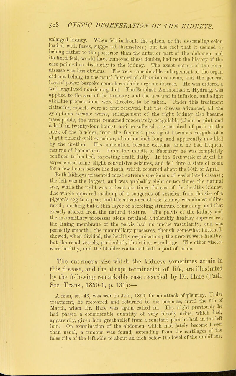 enlarged kidney. When felt in front, the spleen, or the descending colon loaded with feces, suggested themselves; hut the fact that it seemed to belong rather to the posterior than the anterior part of the abdomen, and its fixed feel, would have removed these doubts, had not the history of the case pointed so distinctly to the kidney. The exact nature of the renal disease was less obvious. The very considerable enlargement of the organ did not belong to the usual history of albuminous urine, and the general loss of power bespoke some formidable organic disease. He was ordered a well-regulated nourishing diet. The Emplast. Ammoniaci c. Hydrarg. was applied to the seat of the tumour; and the uva ursi in infusion, and slight alkaline preparations, were directed to be taken. Under this treatment flattering reports were at first received, but the disease advanced, all the symptoms became worse, enlargement of the right kidney also became perceptible, the. urine remained moderately coagulable (about a pint and a half in twenty-four hours), and he suffered a great deal of pain at the neck of the bladder, from the frequent passing of fibrinous coagula of a slight pinkish-yellow colour, about an inch long, and apparently moulded by the urethra. His emaciation became extreme, and he had frequent returns of hematuria. From the middle of February he was completely confined to his bed, expecting death daily. In the first week of April he experienced some slight convulsive seizures, and fell into a state of coma for a few hours before his death, which occurred about the 10th of April. Both kidneys presented most extreme specimens of vesiculated disease ; the left was the largest, and was probably eight or ten times the natural size, while the right was at least six times the size of the healthy kidney. The whole appeared made up of a congeries of vesicles, from the size of a pigeon's egg to a pea; and the substance of the kidney was almost oblite- rated ; nothing but a thin layer of secreting structure remaining, and that greatly altered from the natural texture. The pelvis of the kidney and the mammillary processes alone retained a tolerably healthy appearance ; the lining membrane of the pelvis had no undue vascularity, and was perfectly smooth : the mammillary processes, though somewhat flattened, showed, when divided, the healthy organization; the ureters were healthy, but the renal vessels, particularly the veins, were large. The other viscera were healthy, and the bladder contained half a pint of urine. The enormous size which the kidneys sometimes attain in this disease, and the abrupt termination of life, are illustrated by the following remarkable case recorded by Dr. Hare (Path. Soc. Traus., 1850-1, p. 131):— A man, set. 46, was seen in Jan., 1850, for an attack of pleurisy. Under treatment, he recovered and returned to his business, until the 5th of March, when Dr. Hare was again called in. The night previously he had passed a considerable quantity of very bloody urine, which had, apparent^, given him great relief from a constant pain he had in the left loin. On examination of the abdomen, which had lately become larger than usual, a tumour was found, extending from the cartilages of the false ribs of the left side to about an inch below the level of the umbilicus,