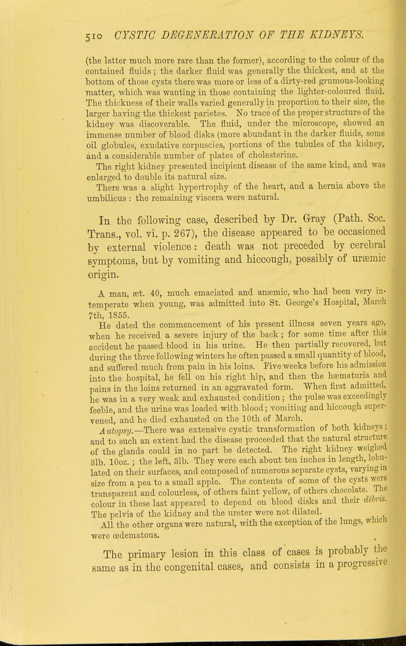 (the latter much more rare than the former), according to the colour of the contained fluids ; the darker fluid was generally the thickest, and at the bottom of those cysts there was more or less of a dirty-red grumous-looking matter, which was wanting in those containing the lighter-coloured fluid. The thickness of their walls varied generally in proportion to their size, the larger having the thickest parietes. No trace of the proper structure of the kidney was discoverable. The fluid, under the microscope, showed an immense number of blood disks (more abundant in the darker fluids, some oil globules, exudative corpuscles, portions of the tubules of the kidney, and a considerable number of plates of cholesterine. The right kidney presented incipient disease of the same kind, and was enlarged to double its natural size. There Avas a slight hypertrophy of the heart, and a hernia above the umbilicus : the remaining viscera were natural. In the following case, described by Dr. G-ray (Path. Soc. Trans., vol. vi. p. 267), the disease appeared to be occasioned by external violence: death was not preceded by cerebral symptoms, but by vomiting and hiccough, possibly of urasmic origin. A man, set. 40, much emaciated and anaemic, who had been very in- temperate when young, was admitted into St. George's Hospital, March 7th, 1855. He dated the commencement of his present illness seven years ago, when he received a severe injury of the back; for some time after tins accident he passed blood in his urine. He then partially recovered, but during the three following winters he often passed a small quantity of blood, and suffered much from pain in his loins. Five weeks before his admission into the hospital, he fell on his right hip, and then the haematuria and pains in the loins returned in an aggravated form. When first admitted, he was in a very weak and exhausted condition; the pulse was exceedingly feeble, and the urine was loaded with blood; vomiting and hiccough super- vened, and he died exhausted on the 10th of March. Autopsy.—There was extensive cystic transformation of both kidneys ; and to such an extent had the disease proceeded that the natural structure of the glands could in no part be detected. The right kidney weighed 31b. lOoz. ; the left. 31b. They were each about ten inches in length, lobu- lated on their surfaces, and composed of numerous separate cysts, varying in size from a pea to a small apple. The contents of some of the cysts were transparent and colourless, of others faint yellow, of others chocolate. The colour in these last appeared to depend on blood disks and their dibns. The pelvis of the kidney and the ureter were not dilated. All the other organs were natural, with the exception of the lungs, winch were cedematous. The primary lesion in this class of cases is probably bhe same as in the congenital cases, and consists in a progressive