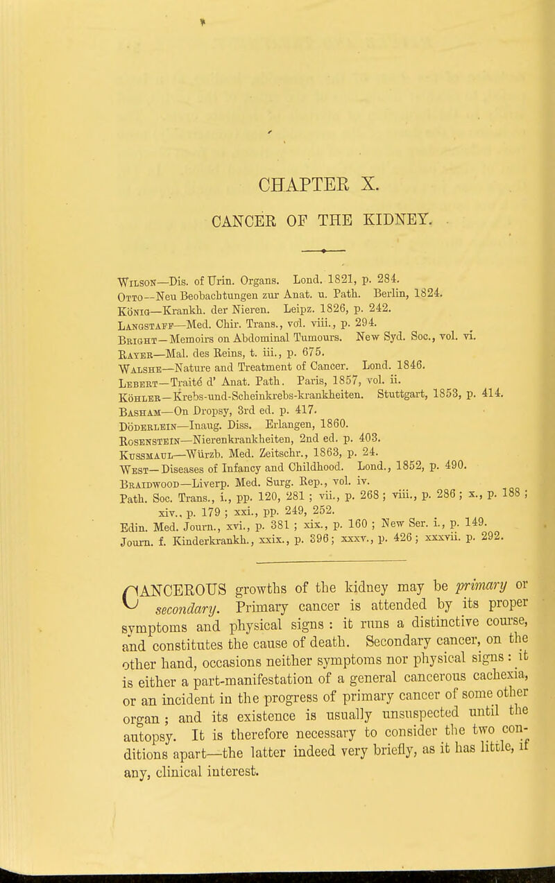 CHAPTER X. CANCER OF THE KIDNEY. Wilson—Dis. of TTrin. Organs. Lond. 1821, p. 284. Otto—Neu Beobacbtungen zur Anat. u. Path. Berlin, 1824. Konig—Krankh. der Nieren. Leipz. 1826, p. 242. Langstaff—Med. Ohir. Trans., vol. viii., p. 294. Bright—Memoirs on Abdominal Tumours. New Syd. Soc, vol. vi. Rayer—Mai. des Reins, t. iii., p. 675. Walshe—Nature and Treatment of Cancer. Lond. 1846. Lebert—Traite d' Anat. Path. Paris, 1857, vol. ii. Kohler—Krebs-und-Scheinki-ebs-krankheiten. Stuttgart, 1853, p. 414. Basham—On Dropsy, 3rd ed. p. 417. Doderlein—Inaug. Diss. Erlangen, 1860. Rosenstein—Nierenkrankheiten, 2nd ed. p. 403. Kussmaul—Wurzb. Med. Zeitschr., 1863, p. 24. West—Diseases of Infancy and Childhood. Lond., 1852, p. 490. Braidwood—Liverp. Med. Surg. Rep., vol. iv. Path. Soc. Trans., i., pp. 120, 281 ; vii., p. 268 ; viii., p. 286 ; x., p. 188 ; xiv.. p. 179 ; xxi., pp. 249, 252. Edin. Med. Journ., xvi., p. 381 ; xix., p. 160 ; New Ser. i., p. 149. Journ. f. Kinderkrankh., xxix., p. 396; xxxv., p. 426; xxxvu. p. 292. CANCEROUS growths of the kidney may be primary or secondary. Primary cancer is attended by its proper symptoms and physical signs : it rnns a distinctive course, and constitutes the cause of death. Secondary cancer, on the other hand, occasions neither symptoms nor physical signs : it is either a part-manifestation of a general cancerous cachexia, or an incident in the progress of primary cancer of some other organ; and its existence is usually unsuspected until the autopsy. It is therefore necessary to consider the two con- ditions apart—the latter indeed very briefly, as it has little, it any, clinical interest. 1