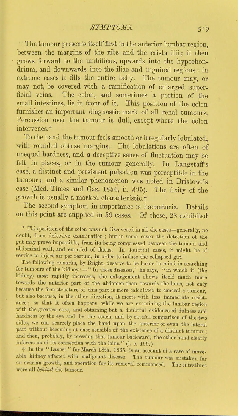 The tumour presents itself first in the anterior lumbar region, between the margins of the ribs and the crista ilii; it then grows forward to the umbilicus, upwards into the hypochon- drium, and downwards into the iliac and inguinal regions: in extreme cases it fills the entire belly. The tumour may, or may not, be covered with a ramification of enlarged super- ficial veins. The colon, and sometimes a portion of the small intestines, lie in front of it. This position of the colon furnishes an important diagnostic mark of all renal tumours. Percussion over the tumour is dull, except where the colon intervenes.* To the hand the tumour feels smooth or irregularly lobulated, with rounded obtuse margins. The lobulations are often of unequal hardness, and a deceptive sense of fluctuation may be felt in places, or in the tumour generally. In Langstaff s case, a distinct and persistent pulsation was perceptible in the tumour; and a similar phenomenon was noted in Bristowe's case (Med. Times and Gaz. 1854, ii. 395). The fixity of the growth is usually a marked characteristic.! The second symptom in importance is hematuria. Details on this point are supplied in 59 cases. Of these, 28 exhibited * This position of the colon -was not discovered in all the cases—generally, no doubt, from defective examination; but in some cases the detection of the gut may prove impossible, from its being compressed between the tumour and abdominal wall, and emptied of flatus. In doubtful cases, it might be of service to inject air per rectum, in order to inflate the collapsed gut. The following remarks, by Bright, deserve to be borne in mind in searching for tumours of the kidney:— In those diseases, he says, in which it (the kidney) most rapidly increases, the enlargement shows itself much more towards the anterior part of the abdomen than towards the loins, not only because the firm structure of tbis part is more calculated to conceal a tumour, but also because, in the other direction, it meets with less immediate resist- ance ; so that it often happens, while we are examining the lumbar region with the greatest care, and obtaining but a doubtful evidence of fulness and hardness by the eye and by the touch, and by careful comparison of the two sides, we can scarcely place the hand upon the anterior or even the lateral part without becoming at once sensible of the existence of a distinct tumour ; and then, probably, by pressing that tumour backward, the other hand clearly informs us of its connection with the loins. (1. c. 199.) t In the Lancet for March 18th, 1865, is an account of a case of move- able kidney affected with malignant disease. The tumour was mistaken for an ovarian growth, and operation for its removal commenced. The intestines were all behind the tumour.