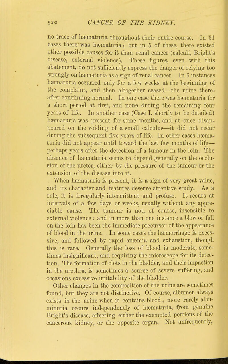 no trace of hematuria throughout their entire course. In 31 cases there'was heematuria; but in 5 of these, there existed other possible causes for it than renal cancer (calculi, Bright's disease, external violence). These figures, even with this abatement, do not sufficiently express the danger of relying too strongly on hematuria as a sign of renal cancer. In 6 instances hematuria occurred only for a few weeks at the beginning of the complaint, and then altogether ceased—the urine there- after continuing normal. In one case there was hematuria for a short period at first, and none during the remaining four years of life. In another case (Case I. shortly to be detailed) hasmaturia was present for some months, and at once disap- peared on the voiding of a small calculus—it did not recur during the subsequent five years of life. In other cases hgema- turia did not appear until toward the last few months of life— perhaps years after the detection of a tumour in the loin. The absence of hematuria seems to depend generally on the occlu- sion of the ureter, either by the pressure of the tumour Or the extension of the disease into it. When liEematuria is present, it is a sign of very great value, and its character and features deserve attentive study. As a rule, it is irregularly intermittent and profuse. It recurs at intervals of a few days or weeks, usually without any appre- ciable cause. The tumour is not, of course, insensible to external violence: and in more than one instance a blow or fall on the loin has been the immediate precursor of the appearance of blood in the urine. In some cases the hasniorrhage is exces- sive, and followed by rapid antemia and exhaustion, though this is rare. Generally the loss of blood is moderate, some- times insignificant, and requiring the microscope for its detec- tion. The formation of clots in the bladder, and their impaction in the urethra, is sometimes a source of severe suffering, and occasions excessive irritability of the bladder. Other changes in the composition of the urine are sometimes found, but they are not distinctive. Of course, albumen always exists in the urine when it contains blood; more rarely albu- minuria occurs independently of hematuria, from genuine Bright's disease, affecting either the exempted portions of the cancerous kidney, or the opposite organ. Not unfrequeutly,