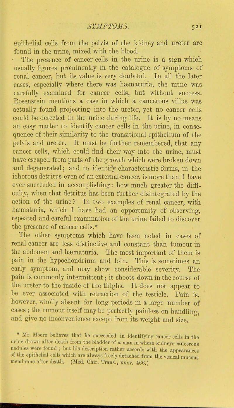 epithelial cells from the pelvis of the kidney and ureter are found in the urine, mixed with the blood. • The presence of cancer cells in the urine is a sign which usually figures prominently in the catalogue of symptoms of renal cancer, but its value is very doubtful. In all the later cases, especially where there was hasmaturia, the urine was carefully examined for cancer cells, but without success. Rosenstein mentions a case in which a cancerous villus was actually found projecting into the ureter, yet no cancer cells could be detected in the urine during life. It is by no means an easy matter to identify cancer cells in the urine, in conse- quence of their similarity to the transitional epithelium of the pelvis and ureter. It must be further remembered, that any cancer cells, which could find their way into the urine, must have escaped from parts of the growth which were broken down and degenerated; and to identify characteristic forms, in the ichorous detritus even of an external cancer, is more than I have ever succeeded in accomplishing: how much greater the diffi- culty, when that detritus has been further disintegrated by the action of the urine ? In two examples of renal cancer, with hematuria, which I have had an opportunity of observing, repeated and careful examination of the urine failed to discover the presence of cancer cells.* The other symptoms which have been noted in cases of renal cancer are less distinctive and constant than tumour in the abdomen and hEematuria. The most important of them is pain in the hypochondrium and loin. This is sometimes an early symptom, and may show considerable severity. The pain is commonly intermittent; it shoots down in the course of the ureter to the inside of the thighs. It does not appear to be ever associated with retraction of the testicle. Pain is, however, wholly absent for long periods in a large number of cases; the tumour itself may be perfectly painless on handling, and give no inconvenience except from its weight and size. * Mr. Moore believes that he succeeded in identifying cancer cells in the urine drawn after death from the bladder of a man in whose kidneys cancerous nodules were found ; but his description rather accords with the appearances of the epithelial cells which arc always freely detached from the vesical mucous membrane after death. (Med. Chir. Trans., xxxv. 466.)