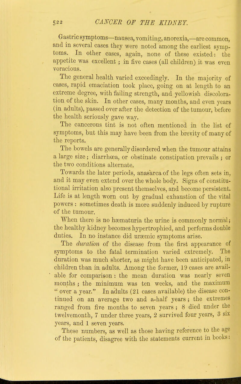 Gastric symptoms—nausea, vomiting, anorexia,—are common, and in several cases they were noted among the earliest symp- toms. In other cases, again, none of these existed: the appetite was exceUent ; in five cases (all children) it was even voracious. The general health varied exceedingly. In the majority of cases, rapid emaciation took place, going on at length to an extreme degree, with failing strength, and yellowish discolora- tion of the skin. In other cases, many months, and even years (in adults), passed over after the detection of the tumour, before the health seriously gave way. The cancerous tint is not often mentioned in the list of symptoms, but this may have been from the brevity of many of the reports. The bowels are generally disordered when the tumour attains a large size; diarrhoea, or obstinate constipation prevails ; or the two conditions alternate. Towards the later periods, anasarca of the legs often sets in, and it may even extend over the whole body. Signs of constitu- tional irritation also present themselves, and become persistent. Life is at length worn out by gradual exhaustion of the vital powers : sometimes death is more suddenly induced by rupture of the tumour. When there is no hsematuria the urine is commonly normal; the healthy kidney becomes hypertrophied, and performs double duties. In no instance did urasmic symptoms arise. The duration of the disease from the first appearance of symptoms to the fatal termination varied extremely. The duration was much shorter, as might have been anticipated, in children than in adults. Among the former, 19 cases are avail- able for comparison : the mean duration was nearly seven months ; the minimum was ten weeks, and the maximum over a year. In adults (21 cases available) the disease con- tinued on an average two and a-half years ; the extremes ranged from five months to seven years ; 8 died under the twelvemonth, 7 under three years, 2 survived four years, 3 six years, and 1 seven years. These numbers, as well as those having reference to the age of the patients, disagree with the statements current in books: