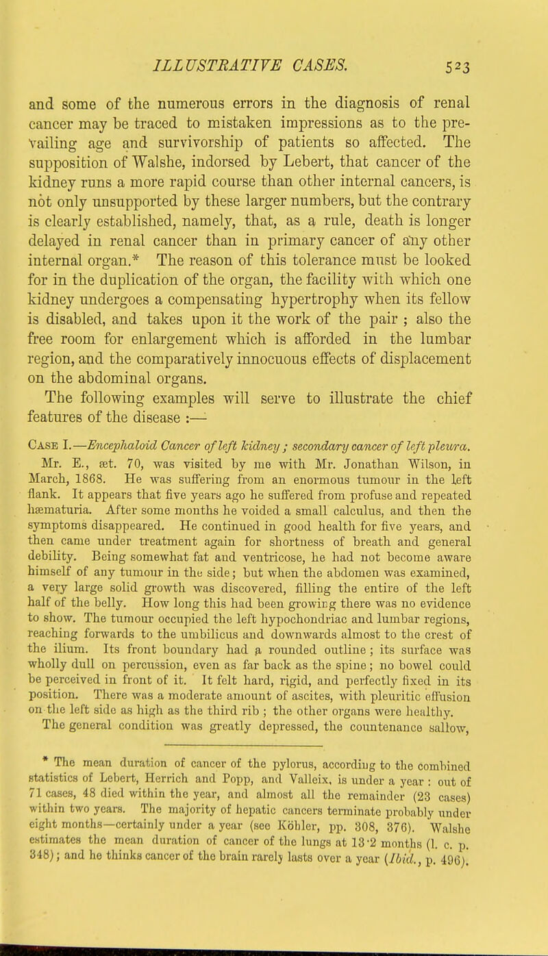 and some of the numerous errors in the diagnosis of renal cancer may be traced to mistaken impressions as to the pre- vailing age and survivorship of patients so affected. The supposition of Walshe, indorsed by Lebert, that cancer of the kidney runs a more rapid course than other internal cancers, is not only unsupported by these larger numbers, but the contrary is clearly established, namely, that, as a rule, death is longer delayed in renal cancer than in primary cancer of any other internal oro-an.* The reason of this tolerance must be looked for in the duplication of the organ, the facility with which one kidney undergoes a compensating hypertrophy when its fellow is disabled, and takes upon it the work of the pair ; also the free room for enlargement which is afforded in the lumbar region, and the comparatively innocuous effects of displacement on the abdominal organs. The following examples will serve to illustrate the chief features of the disease :—- Case I.—Encephaloid Cancer of left kidney ; secondary cancer of left pleura. Mr. E., set. 70, was visited by me with Mr. Jonathan Wilson, in March, 1868. He was suffering from an enormous tumour in the left flank. It appears that five years ago he suffered from profuse and repeated hematuria. After some months he voided a small calculus, and then the symptoms disappeared. He continued in good health for five years, and then came under treatment again for shortness of breath and general debility. Being somewhat fat and ventricose, he had not become aware himself of any tumour in the side; but when the abdomen was examined, a very large solid growth was discovered, filling the entire of the left half of the belly. How long this had been growicg there was no evidence to show. The tumour occupied the left hypochondriac and lumbar regions, reaching forwards to the umbilicus and downwards almost to the crest of the ilium. Its front boundary had a rounded outline ; its surface was wholly dull on percussion, even as far back as the spine; no bowel could be perceived in front of it. It felt hard, rigid, and perfectly fixed in its position. There was a moderate amount of ascites, with pleuritic effusion on the left side as high as the third rib ; the other organs were healthy. The general condition was greatly depressed, the countenance sallow, * The mean duration of cancer of the pylorus, according to the combined statistics of Lebert, Herrich and Popp, and Valleix, is under a year : out of 71 cases, 48 died within the year, and almost all the remainder (23 cases) within two years. The majority of hepatic cancers terminate probably under eight months—certainly under a year (see Kohler, pp. 308, 376). Walshe estimates the mean duration of cancer of the lungs at 13-2 months (1. c. p. 348); and he thinks cancer of tho brain rarely lasts over a year (Ibid., p. 496).
