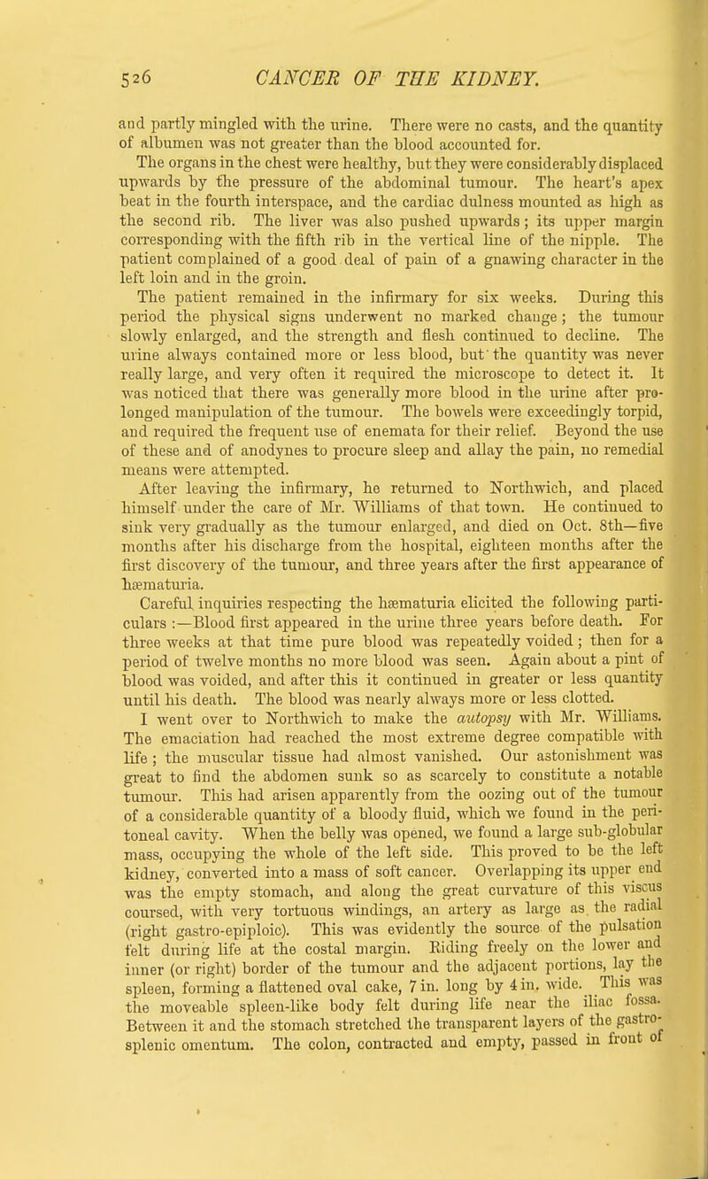 and partly mingled with the urine. There were no casts, and the quantity of albumen was not greater than the blood accounted for. The organs in the chest were healthy, but they were considerably displaced upwards by the pressure of the abdominal tumour. The heart's apex beat in the fourth interspace, and the cardiac dulness mounted as high as the second rib. The liver was also pushed upwards; its upper margin corresponding with the fifth rib in the vertical line of the nipple. The patient complained of a good deal of pain of a gnawing character in the left loin and in the groin. The patient remained in the infirmary for six weeks. During this period the physical signs underwent no marked change; the tumour slowly enlarged, and the sti-ength and flesh continued to decline. The urine always contained more or less blood, but'the quantity was never really large, and very often it required the microscope to detect it. It was noticed that there was generally more blood in the urine after pro- longed manipulation of the tumour. The bowels were exceedingly torpid, and required the frequent use of enemata for their relief. Beyond the use of these and of anodynes to procure sleep and allay the pain, no remedial means were attempted. After leaving the infirmary, he returned to Northwich, and placed himself under the care of Mr. Williams of that town. He continued to sink very gradually as the tumour enlarged, and died on Oct. 8th—five months after his discharge from the hospital, eighteen months after the first discovery of the tumour, and three years after the first appearance of haematuria. Careful inquiries respecting the hsematuria elicited the following parti- culars :—Blood first appeared in the urine three years before death. For three weeks at that time pure blood was repeatedly voided; then for a period of twelve months no more blood was seen. Again about a pint of blood was voided, and after this it continued in greater or less quantity until his death. The blood was nearly always more or less clotted. I went over to Northwich to make the autopsy with Mr. Williams. The emaciation had reached the most extreme degree compatible with life; the muscular tissue had almost vanished. Our astonishment was great to find the abdomen sunk so as scarcely to constitute a notable tuinour. This had arisen apparently from the oozing out of the tumour of a considerable quantity of a bloody fluid, which we found in the peri- toneal cavity. When the belly was opened, we found a large sub-globular mass, occupying the whole of the left side. This proved to be the left kidney, converted into a mass of soft cancer. Overlapping its upper end was the empty stomach, and along the great curvature of this viscus coursed, with very tortuous windings, an artery as large as. the radial (right gastro-epiploic). This was evidently the source of the pulsation felt during life at the costal margin. Riding freely on the lower and inner (or right) border of the tumour and the adjacent portions, lay the spleen, forming a flattened oval cake, 7 in. long by 4 in. wide. This was the moveable spleen-like body felt during life near the iliac fossa. Between it and the stomach stretched the transparent layers of the gastro| splenic omentum. The colon, contracted and empty, passed in front of