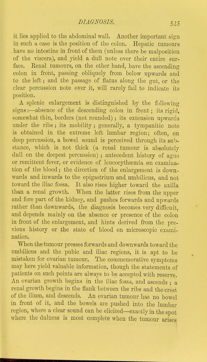 DIAGNOSIS. it lies applied to the abdominal wall. Another important sign in snch a case is the position of the colon. Hepatic tumours . have no intestine in front of them (unless there be malposition of the viscera), and yield a dull note over their entire sur- face. Eenal tumours, on the other hand, have the ascending colon in front, passing obliquely from below upwards and to the left; and the passage of flatus along the gut, or the clear percussion note over it, will rarely fail to indicate its position. A splenic enlargement is distinguished by the following signs:—absence of the descending colon in front; its rigid, somewhat thin, borders (not rounded); its extension upwards under the ribs ; its mobility; generally, a tympanitic note is obtained in the extreme left lumbar region; often, on deep percussion, a bowel sound is perceived through its sub- stance, which is not thick (a renal tumour is absolutely dull on the deepest percussion) ; antecedent history of ague or remittent fever, or evidence of leucocythremia on examina- tion of the blood; the direction of the enlargement is down- wards and inwards to the epigastrium and umbilicus, and not toward the iliac fossa. It also rises higher toward the axilla than a renal growth. When the latter rises from the upper and fore part of the kidney, and pushes forwards and upwards rather than downwards, the diagnosis becomes very difficult, and depends mainly on the absence or presence of the colon in front of the enlargement, and hints derived from the pre- vious history or the state of blood on microscopic exami- nation. When the tumour presses forwards and downwards toward the umbilicus and the pubic and iliac regions, it is apt to be mistaken for ovarian tumour. The commemorative symptoms may here yield valuable information, though the statements of patients on such points are always to be accepted with reserve. An ovarian growth begins in the iliac fossa, and ascends ; a renal growth begins in the flank between the ribs and the crest of the ilium, and descends. An ovarian tumour has no bowel in front of it, and the bowels are pushed into the lumbar region, where a clear sound can be elicited—exactly in the spot where the dulness is most complete when the tumour arises