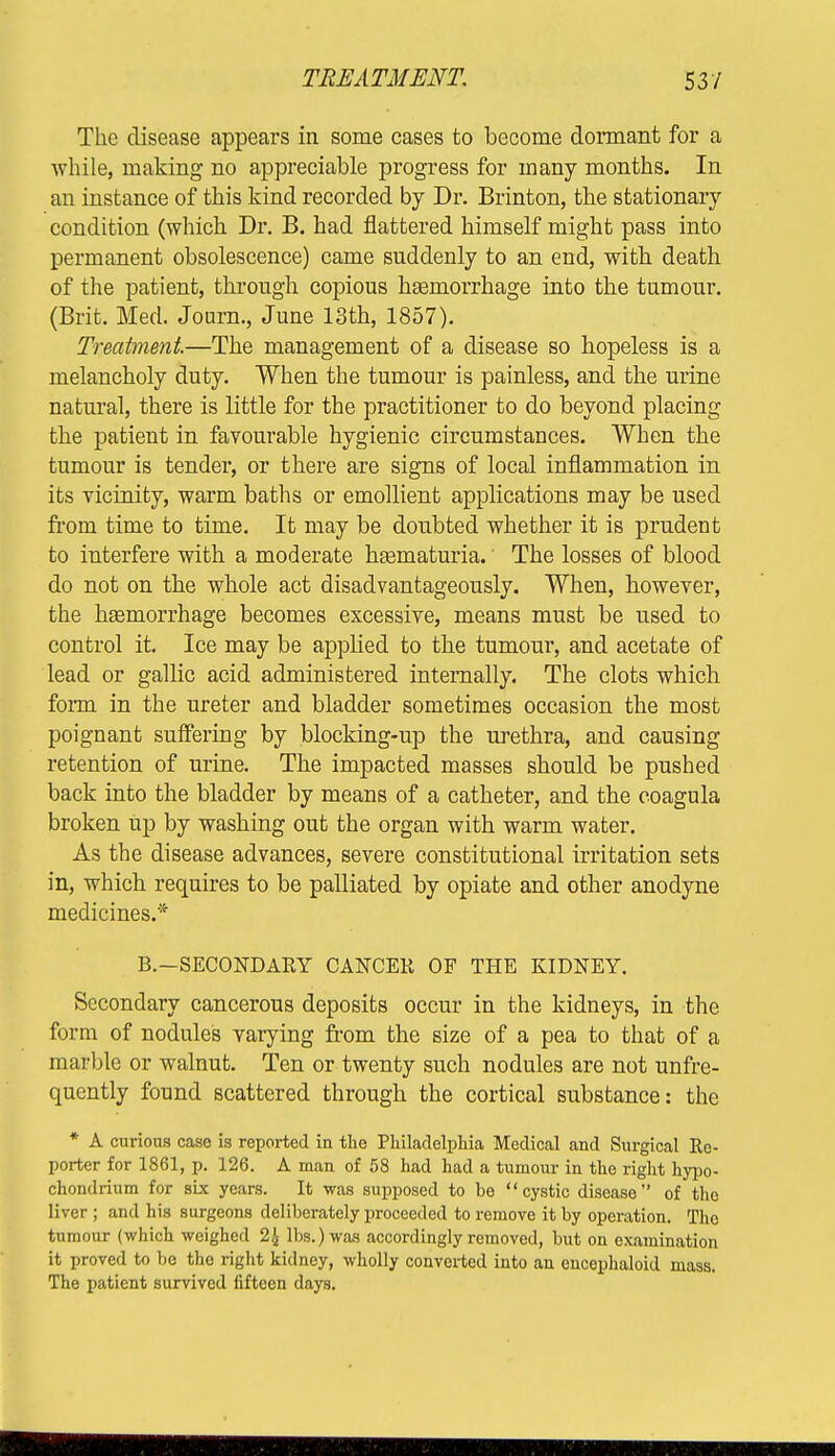 TREATMENT. 53/ The disease appears in some cases to become dormant for a while, making no appreciable progress for many months. In an instance of this kind recorded by Dr. Brinton, the stationary condition (which Dr. B. had flattered himself might pass into permanent obsolescence) came suddenly to an end, with death of the patient, through copious haemorrhage into the tumour. (Brit. Med. Journ., June 13th, 1857). Treatment.—The management of a disease so hopeless is a melancholy duty. When the tumour is painless, and the urine natural, there is little for the practitioner to do beyond placing the patient in favourable hygienic circumstances. When the tumour is tender, or there are signs of local inflammation in its vicinity, warm baths or emollient applications may be used from time to time. It may be doubted whether it is prudent to interfere with a moderate hematuria. The losses of blood do not on the whole act disadvantageously. When, however, the hEeniorrhage becomes excessive, means must be used to control it. Ice may be applied to the tumour, and acetate of lead or gallic acid administered internally. The clots which form in the ureter and bladder sometimes occasion the most poignant suffering by blocking-up the urethra, and causing retention of urine. The impacted masses should be pushed back into the bladder by means of a catheter, and the coagula broken up by washing out the organ with warm water. As the disease advances, severe constitutional irritation sets in, which requires to be palliated by opiate and other anodyne medicines.* B.—SECONDARY CANCER OF THE KIDNEY. Secondary cancerous deposits occur in the kidneys, in the form of nodules varying from the size of a pea to that of a marble or walnut. Ten or twenty such nodules are not unfre- quently found scattered through the cortical substance: the * A curious case is reported in the Philadelphia Medical and Surgical Re- porter for 1861, p. 126. A man of 58 had had a tumour in the right hypo- chondrium for six years. It was supposed to be cystic disease of the liver ; and his surgeons deliberately proceeded to remove it by operation. The tumour (which weighed 2^ lbs.) was accordingly removed, but on examination it proved to be the right kidney, wholly converted into an encephaloid mass. The patient survived fifteen days.