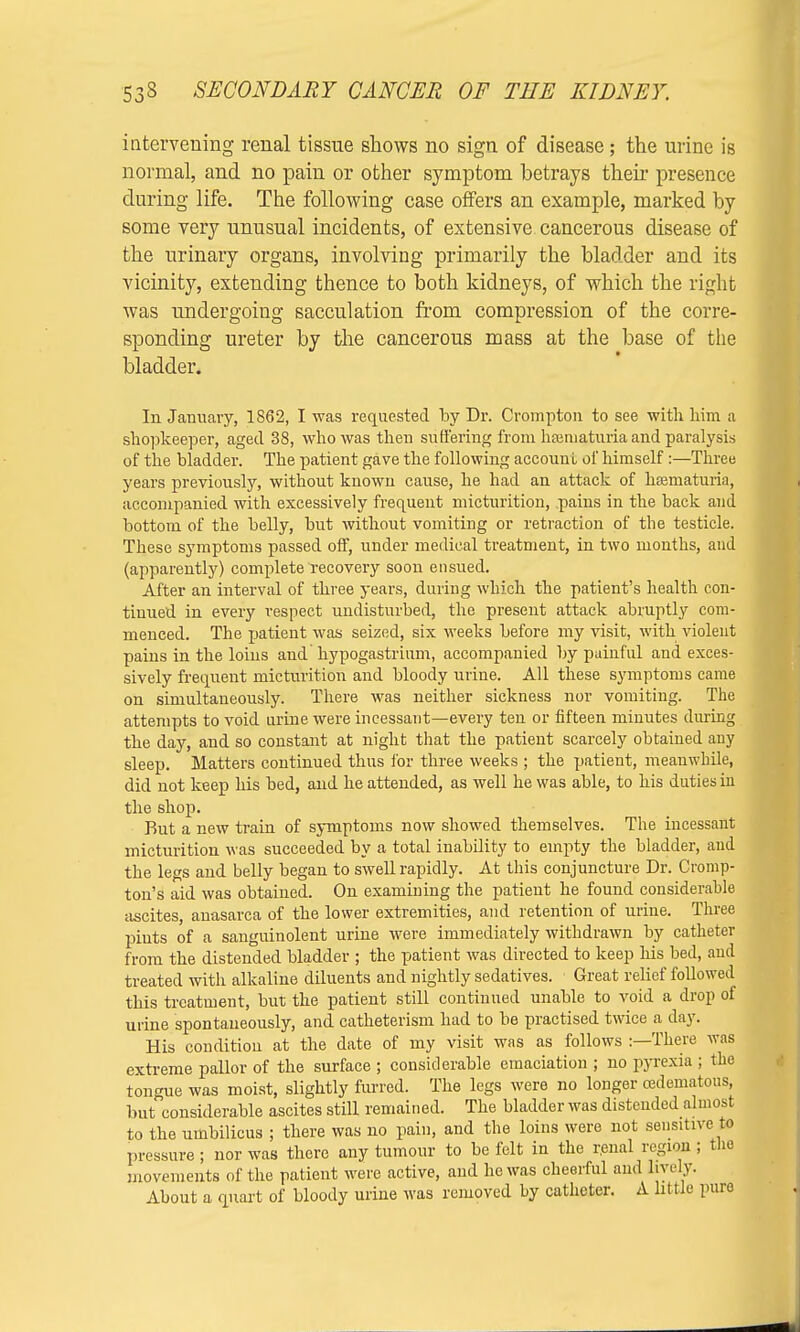 intervening renal tissue shows no sign of disease; the urine is normal, and no pain or other symptom betrays then- presence during life. The following case offers an example, marked by some very unusual incidents, of extensive cancerous disease of the urinary organs, involving primarily the bladder and its vicinity, extending thence to both kidneys, of which the right was undergoing sacculation from compression of the corre- sponding ureter by the cancerous mass at the base of the bladder. In January, 1862, I was requested by Dr. Crompton to see with him a shopkeeper, aged 38, who was then suffering from hamiaturia and paralysis of the bladder. The patient gave the following accounl of himself :—Three years previously, without known cause, he had an attack of hsematuria, accompanied with excessively frequent micturition, pains in the back and bottom of the belly, but without vomiting or retraction of the testicle. These symptoms passed off, under medical treatment, in two months, and (apparently) complete recovery soon ensued. After an interval of three years, during which the patient's health con- tinued in every respect undisturbed, the present attack abruptly com- menced. The patient was seized, six weeks before my visit, with violent pains in the loins and hypogastrium, accompanied by painful and exces- sively frequent micturition and bloody urine. All these symptoms came on simultaneously. There was neither sickness nor vomiting. The attempts to void urine were incessant—every ten or fifteen minutes during the day, and so constant at night that the patient scarcely obtained any sleep. Matters continued thus for three weeks ; the patient, meanwhile, did not keep his bed, and he attended, as well he was able, to his duties in the shop. But a new train of symptoms now showed themselves. The incessant micturition was succeeded by a total inability to empty the bladder, and the legs and belly began to swell rapidly. At this conjuncture Dr. Cromp- ton's aid was obtained. On examining the patient he found considerable ascites, anasarca of the lower extremities, and retention of urine. Three pints of a sanguinolent urine were immediately withdrawn by catheter from the distended bladder ; the patient was directed to keep his bed, and treated with alkaline diluents and nightly sedatives. Great relief followed this treatment, but the patient still continued unable to void a drop of urine spontaneously, and catheterism had to be practised twice a day. His condition at the date of my visit was as follows :—There was extreme pallor of the surface ; considerable emaciation ; no pyrexia ; the tongue was moist, slightly furred. The legs were no longer cedematous, but considerable ascites still remained. The bladder was distended almost to the umbilicus ; there was no pain, and the loins were not sensitive to pressure; nor was there any tumour to be felt in the renal region; the movements of the patient were active, and ho was cheerful and live ly. About a quart of bloody urine was removed by catheter. A little pure
