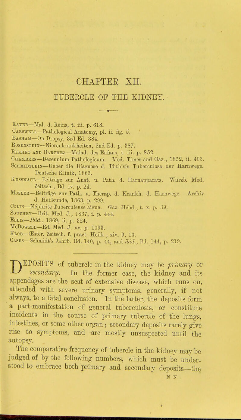 TUBERCLE OF THE KIDNEY. Rater—Mai. d. Reins, t. iii. p. 618. Carswell—Pathological Anatomy, pi. ii. fig. 5. Basham—On Dropsy, 3rd Ed. 384. Rosenstein—Nierenkrankkeiten, 2nd Ed. p. 387. Rilliet and Barthez—Malad. des Enfans, t. iii. p. 852. Chambers—Decennium Pathologicum. Med. Times and Gaz., 1852, ii. 403. Schmidtlein—Ueber die Diagnose d. Phtliisis Tuberculosa der Hamwege. Deutsche Klinik, 1863. Kussmaul—Beitrage zur Anat. u. Patk. d. Harnapparats. Wiirzb. Med. Zeitsck., Bd. iv. p. 24. Mosler—Beitrage zur Patk. u. Tkerap. d. Krankk. d. Harawege. Arckir d. Heilkunde, 1863, p. 299. Colin—Nepkrite Tuberculeuse aigue. Gaz. Hebd., t. x. p. 39. Soothey—Brit. Med. J., 1867, i. p. 444. Ellis—Ibid., 1869, ii. p. 324. McDowell—Ed. Med. J. xv. p. 1093. Klob—(Ester. Zeitsck. f. pract. Heilk., xiv. 9, 10. Cases—Sckmidt's Jakrb. Bd. 140, p. 44, and ibid., Bd. 144, p. 219. EPOSITS of tubercle in the kidney may be primary or -L^ secondary. In the former case, the kidney and its- appendages are the seat of extensive disease, which runs on, attended with severe urinary symptoms, generally, if not always, to a fatal conclusion. In the latter, the deposits form a part-manifestation of general tuberculosis, or constitute incidents in the course of primary tubercle of the lungs, intestines, or some other organ; secondary deposits rarely give rise to symptoms, and are mostly unsuspected until the autopsy. The comparative frequency of tubercle in the kidney may be judged of by the following numbers, which must be under- stood to embrace both primary and secondary deposits—the N N