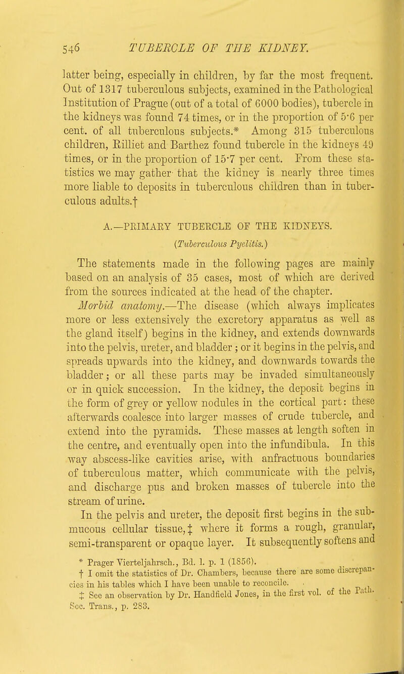 latter being1, especially in children, by far the most frequent. Out of 1317 tuberculous subjects, examined in the Pathological Institution of Prague (out of a total of 6000 bodies), tubercle in the kidneys was found 74 times, or in the proportion of 5*6 per cent, of all tuberculous subjects.* Among 315 tuberculous children, Eilliet and Barthez found tubercle in the kidneys 49 times, or in the proportion of 15'7 per cent. From these sta- tistics we may gather- that the kidney is nearly three times more liable to deposits in tuberculous children than in tuber- culous adults.f A.—PRIMARY TUBERCLE OF THE KIDNEYS. {Tuberculous Pyelitis.) The statements made in the following pages are mainly based on an analysis of 35 cases, most of which are derived from the sources indicated at the head of the chapter. Morbid anatomy.—The disease (which always implicates more or less extensively the excretory apparatus as well as the gland itself) begins in the kidney, and extends downwards into the pelvis, ureter, and bladder; or it begins in the pelvis, and spreads upwards into the kidney, and downwards towards the bladder; or all these parts may be invaded simultaneously or in quick succession. In the kidney, the deposit begins in the form of grey or yellow nodules in the cortical part: these afterwards coalesce into larger masses of crude tubercle, and extend into the pyramids. These masses at length soften in the centre, and eventually open into the infundibula. In this way abscess-like cavities arise, with anfractuous boundaries of tuberculous matter, which communicate with the pelvis, and discharge pus and broken masses of tubercle into the stream of urine. In the pelvis and ureter, the deposit first begins in the sub- mucous cellular tissue,^ where it forms a rough, granular, semi-transparent or opaque layer. It subsequently softens and * Prager Vierteljahrsch., Bd. 1. p. 1 (1856). f I omit the statistics of Dr. Chambers, because there are some discrepan- cies in his tables which I have been unable to reconcile. . t See an observation by Dr. Handfield Jones, in the first vol. of the Pota* Soc. Trans., p. 283.