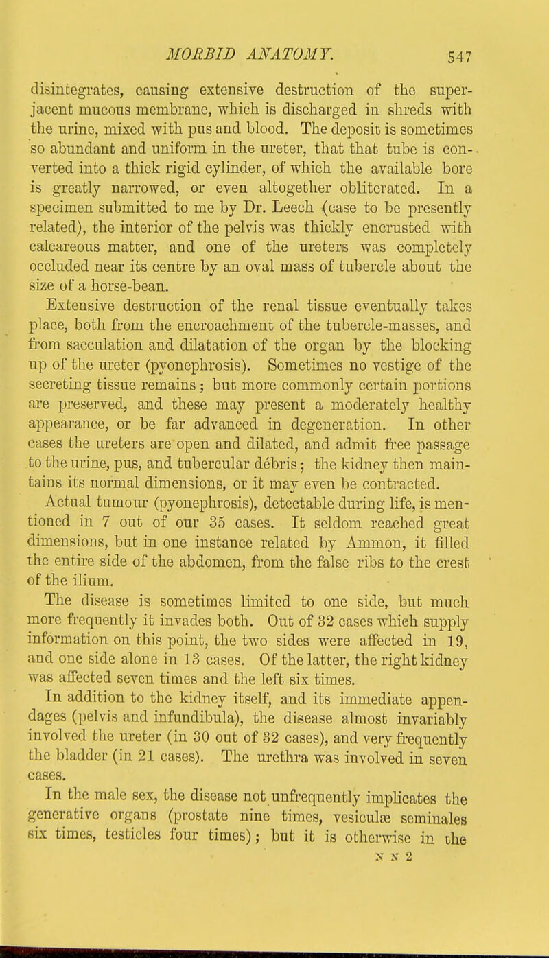 disintegrates, causing extensive destruction of the super- jacent mucous membrane, which is discharged in shreds with the urine, mixed with pus and blood. The deposit is sometimes so abundant and uniform in the ureter, that that tube is con- verted into a thick rigid cylinder, of which the available bore is greatly narrowed, or even altogether obliterated. In a specimen submitted to me by Dr. Leech {case to be presently related), the interior of the pelvis was thickly encrusted with calcareous matter, and one of the ureters was completely occluded near its centre by an oval mass of tubercle about the size of a horse-bean. Extensive destruction of the renal tissue eventually takes place, both from the encroachment of the tubercle-masses, and from sacculation and dilatation of the organ by the blocking up of the ureter (pyonephrosis). Sometimes no vestige of the secreting tissue remains; but more commonly certain portions are preserved, and these may present a moderately healthy appearance, or be far advanced in degeneration. In other cases the ureters are open and dilated, and admit free passage to the urine, pus, and tubercular debris; the kidney then main- tains its normal dimensions, or it may even be contracted. Actual tumour (pyonephrosis), detectable during life, is men- tioned in 7 out of our 35 cases. It seldom reached great dimensions, but in one instance related by Ammon, it filled the entire side of the abdomen, from the false ribs to the crest, of the ilium. The disease is sometimes limited to one side, but much more frequently it invades both. Out of 32 cases which supply information on this point, the two sides were affected in 19, and one side alone in 13 cases. Of the latter, the right kidney was affected seven times and the left six times. In addition to the kidney itself, and its immediate appen- dages (pelvis and infundibula), the disease almost invariably involved the ureter (in 30 out of 32 cases), and very frequently the bladder (in 21 cases). The urethra was involved in seven cases. In the male sex, the disease not unfrequently implicates the generative organs (prostate nine times, vesiculse seminales six times, testicles four times) j but it is otherwise in the N N 2