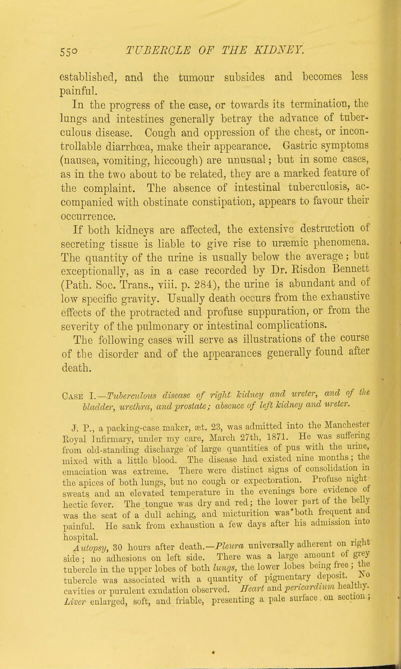 established, and the tumour subsides and becomes less painful. In the progress of the case, or towards its termination, the lungs and intestines generally betray the advance of tuber- culous disease. Cough and oppression of the chest, or incon- trollable diarrhoea, make their appearance. Gastric symptoms (nausea, vomiting, hiccough) are unusual; but in some cases, as in the two about to' be related, they are a marked feature of the complaint. The absence of intestinal tuberculosis, ac- companied with obstinate constipation, appears to favour their occurrence. If both kidneys are affected, the extensive destruction of secreting tissue is liable to give rise to uraemic phenomena, The quantity of the urine is usually below the average; but exceptionally, as in a case recorded by Dr. Risdon Bennett (Path. Soc. Trans., viii. p. 284), the urine is abundant and of low specific gravity. Usually death occurs from the exhaustive effects of the protracted and profuse suppuration, or from the severity of the pulmonary or intestinal complications. The following cases will serve as illustrations of the course of the disorder and of the appearances generally found after death. Case I.—Tuberculous disease of right kidney and ureter, and of the bladder, urethm, and prostate; absence of left kidney and ureter. J. P., a packing-case maker, tet. 23, was admitted into the Manchester Koyal Infirmary, under my care, March 27th, 1871. He was suffering from old-standing discharge of large quantities of pus with the mine, mixed with a little blood. The disease had existed nine months; the emaciation was extreme. There were distinct signs of consolidation in the apices of both lungs, but no cough or expectoration. Profuse mght_ sweats and an elevated temperature in the evenings bore evidence of hectic fever. The tongue was dry and red; the lower part of the belly was the seat of a dull aching, and micturition was'both frequent and painful. He sank from exhaustion a few days after his admission into hospital. . , , Autopsy, 30 hours after death.— Pleura universally adherent on right side; no adhesions on left side. There was a large amount of grey tubercle in the upper lobes of both lungs, the lower lobes being free; tlie tubercle was associated with a quantity of pigmentary deposit. r>o cavities or purulent exudation observed. Heart and pericardium heaJtnj. Mver enlarged, soft, and friable, presenting a pale surface on section,
